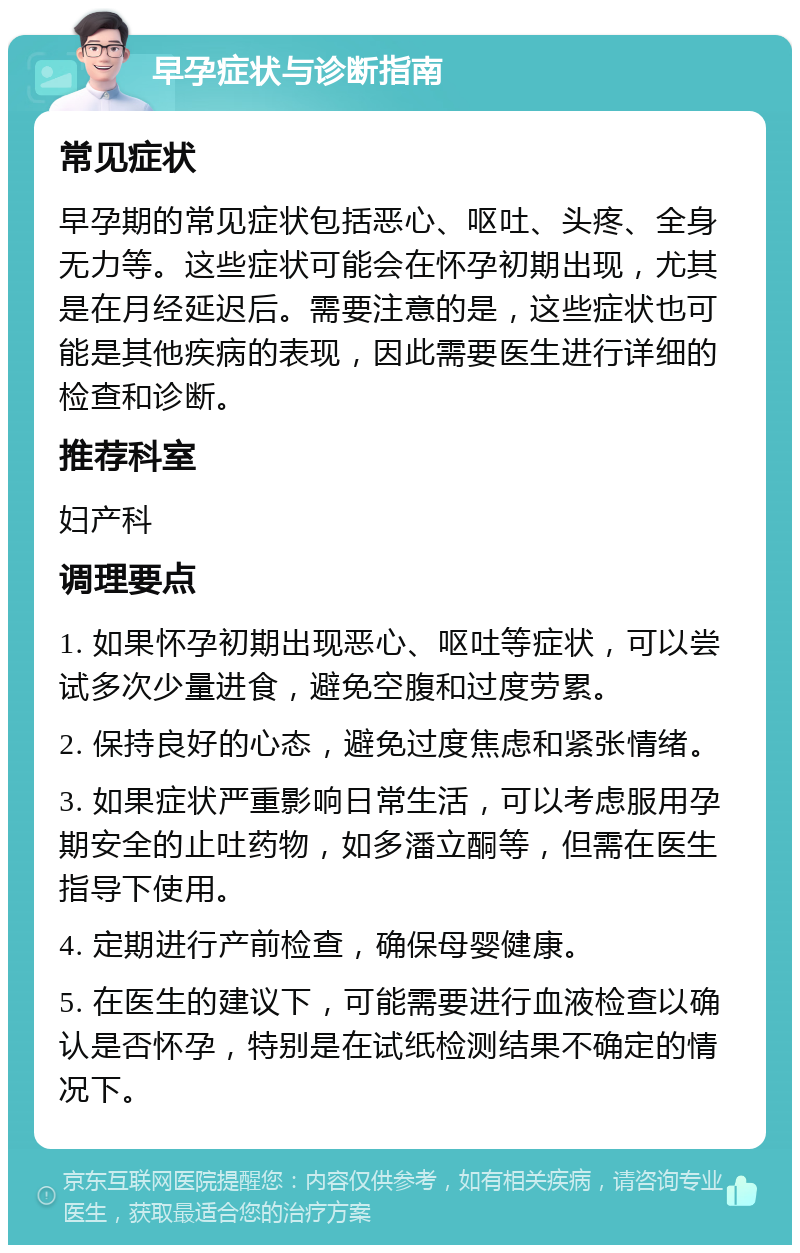 早孕症状与诊断指南 常见症状 早孕期的常见症状包括恶心、呕吐、头疼、全身无力等。这些症状可能会在怀孕初期出现，尤其是在月经延迟后。需要注意的是，这些症状也可能是其他疾病的表现，因此需要医生进行详细的检查和诊断。 推荐科室 妇产科 调理要点 1. 如果怀孕初期出现恶心、呕吐等症状，可以尝试多次少量进食，避免空腹和过度劳累。 2. 保持良好的心态，避免过度焦虑和紧张情绪。 3. 如果症状严重影响日常生活，可以考虑服用孕期安全的止吐药物，如多潘立酮等，但需在医生指导下使用。 4. 定期进行产前检查，确保母婴健康。 5. 在医生的建议下，可能需要进行血液检查以确认是否怀孕，特别是在试纸检测结果不确定的情况下。