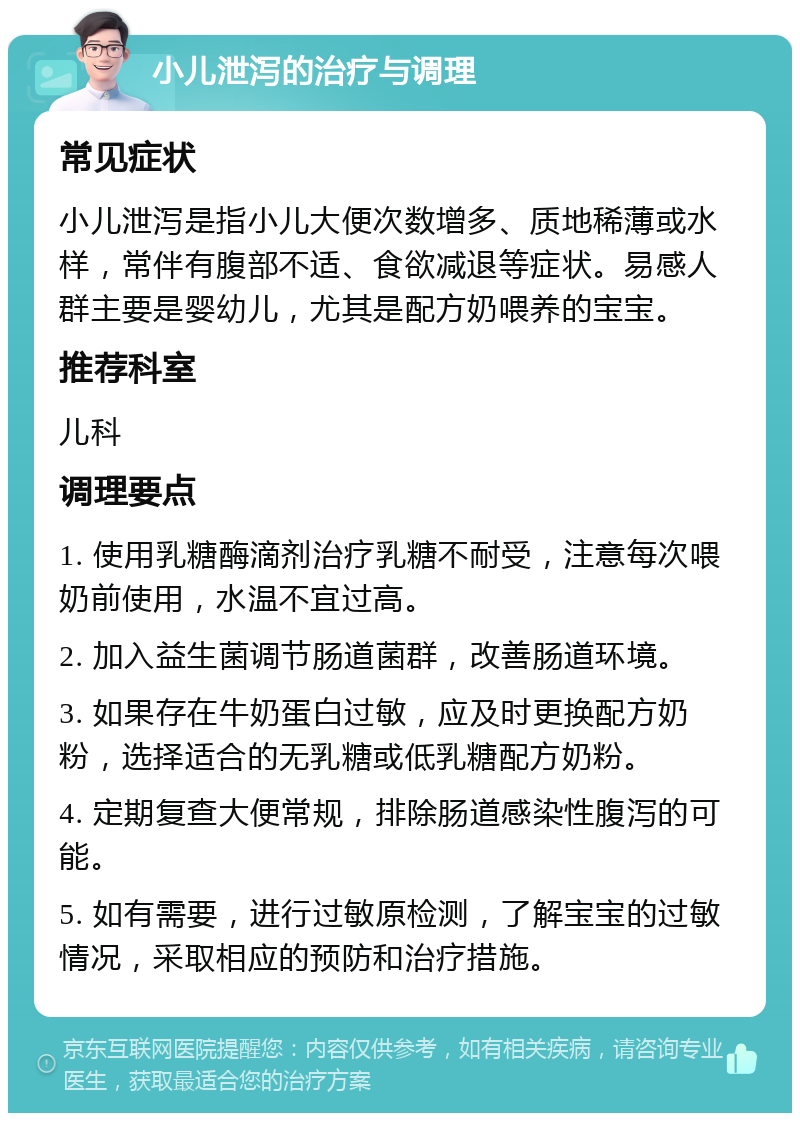 小儿泄泻的治疗与调理 常见症状 小儿泄泻是指小儿大便次数增多、质地稀薄或水样，常伴有腹部不适、食欲减退等症状。易感人群主要是婴幼儿，尤其是配方奶喂养的宝宝。 推荐科室 儿科 调理要点 1. 使用乳糖酶滴剂治疗乳糖不耐受，注意每次喂奶前使用，水温不宜过高。 2. 加入益生菌调节肠道菌群，改善肠道环境。 3. 如果存在牛奶蛋白过敏，应及时更换配方奶粉，选择适合的无乳糖或低乳糖配方奶粉。 4. 定期复查大便常规，排除肠道感染性腹泻的可能。 5. 如有需要，进行过敏原检测，了解宝宝的过敏情况，采取相应的预防和治疗措施。