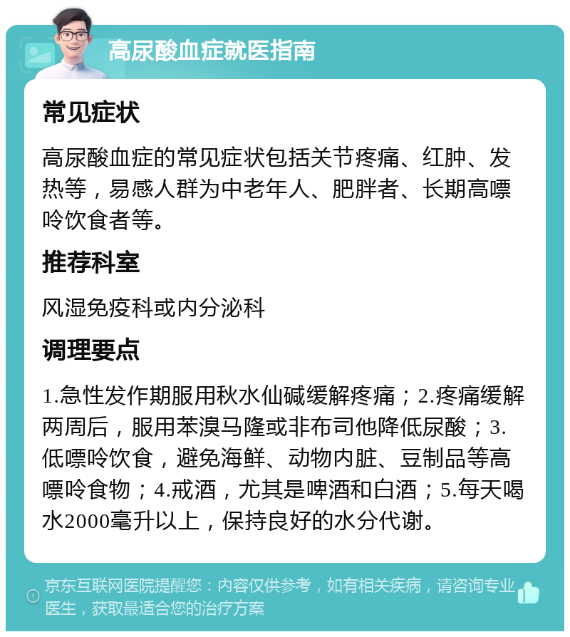 高尿酸血症就医指南 常见症状 高尿酸血症的常见症状包括关节疼痛、红肿、发热等，易感人群为中老年人、肥胖者、长期高嘌呤饮食者等。 推荐科室 风湿免疫科或内分泌科 调理要点 1.急性发作期服用秋水仙碱缓解疼痛；2.疼痛缓解两周后，服用苯溴马隆或非布司他降低尿酸；3.低嘌呤饮食，避免海鲜、动物内脏、豆制品等高嘌呤食物；4.戒酒，尤其是啤酒和白酒；5.每天喝水2000毫升以上，保持良好的水分代谢。