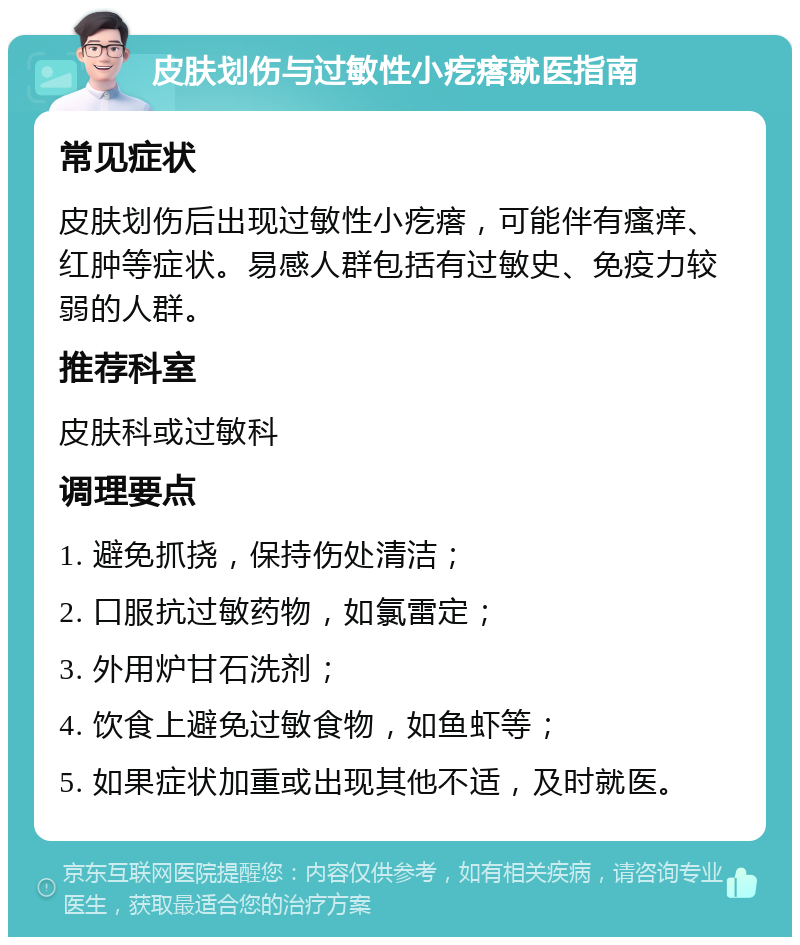 皮肤划伤与过敏性小疙瘩就医指南 常见症状 皮肤划伤后出现过敏性小疙瘩，可能伴有瘙痒、红肿等症状。易感人群包括有过敏史、免疫力较弱的人群。 推荐科室 皮肤科或过敏科 调理要点 1. 避免抓挠，保持伤处清洁； 2. 口服抗过敏药物，如氯雷定； 3. 外用炉甘石洗剂； 4. 饮食上避免过敏食物，如鱼虾等； 5. 如果症状加重或出现其他不适，及时就医。