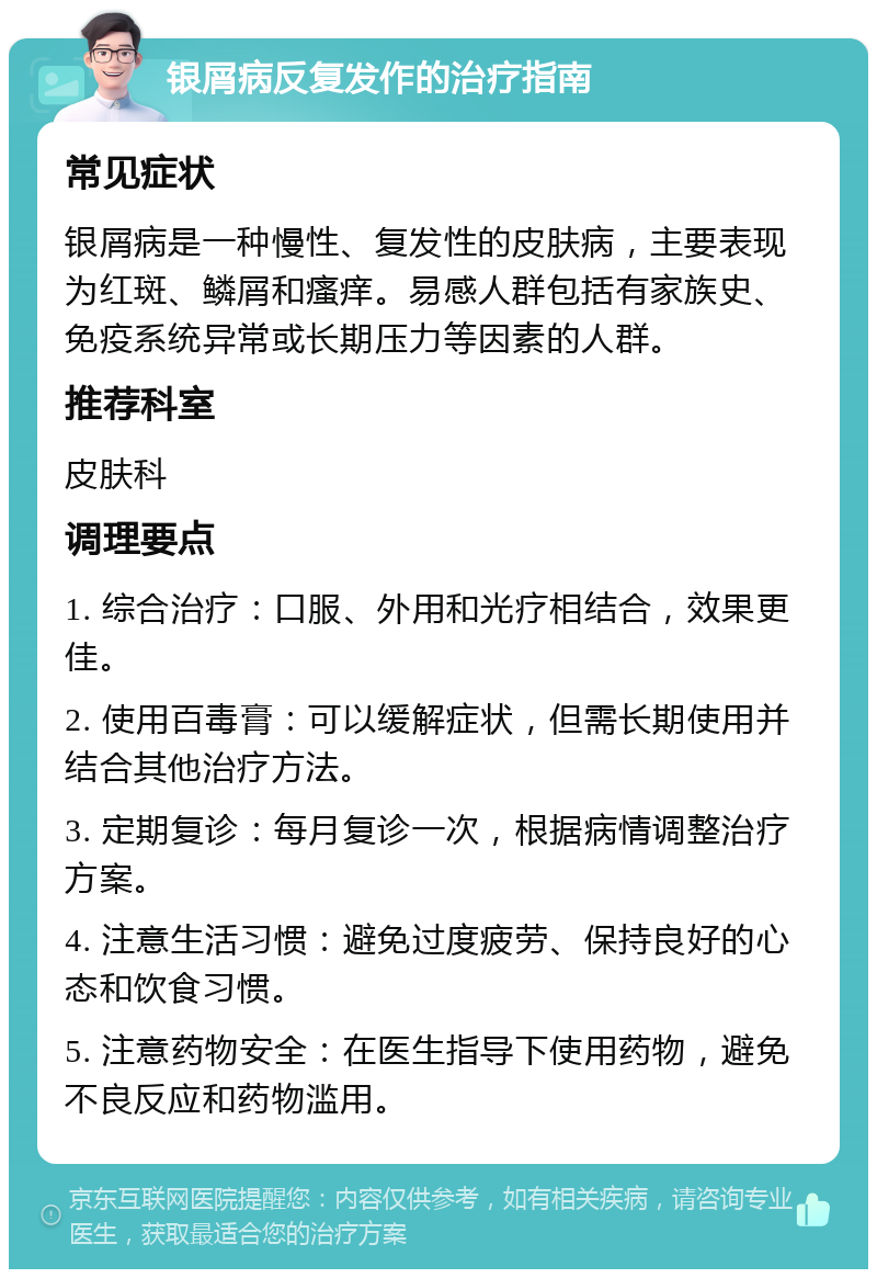 银屑病反复发作的治疗指南 常见症状 银屑病是一种慢性、复发性的皮肤病，主要表现为红斑、鳞屑和瘙痒。易感人群包括有家族史、免疫系统异常或长期压力等因素的人群。 推荐科室 皮肤科 调理要点 1. 综合治疗：口服、外用和光疗相结合，效果更佳。 2. 使用百毒膏：可以缓解症状，但需长期使用并结合其他治疗方法。 3. 定期复诊：每月复诊一次，根据病情调整治疗方案。 4. 注意生活习惯：避免过度疲劳、保持良好的心态和饮食习惯。 5. 注意药物安全：在医生指导下使用药物，避免不良反应和药物滥用。