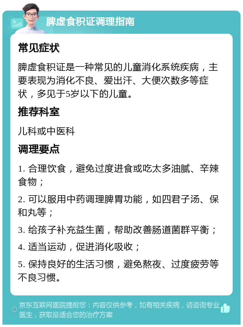 脾虚食积证调理指南 常见症状 脾虚食积证是一种常见的儿童消化系统疾病，主要表现为消化不良、爱出汗、大便次数多等症状，多见于5岁以下的儿童。 推荐科室 儿科或中医科 调理要点 1. 合理饮食，避免过度进食或吃太多油腻、辛辣食物； 2. 可以服用中药调理脾胃功能，如四君子汤、保和丸等； 3. 给孩子补充益生菌，帮助改善肠道菌群平衡； 4. 适当运动，促进消化吸收； 5. 保持良好的生活习惯，避免熬夜、过度疲劳等不良习惯。