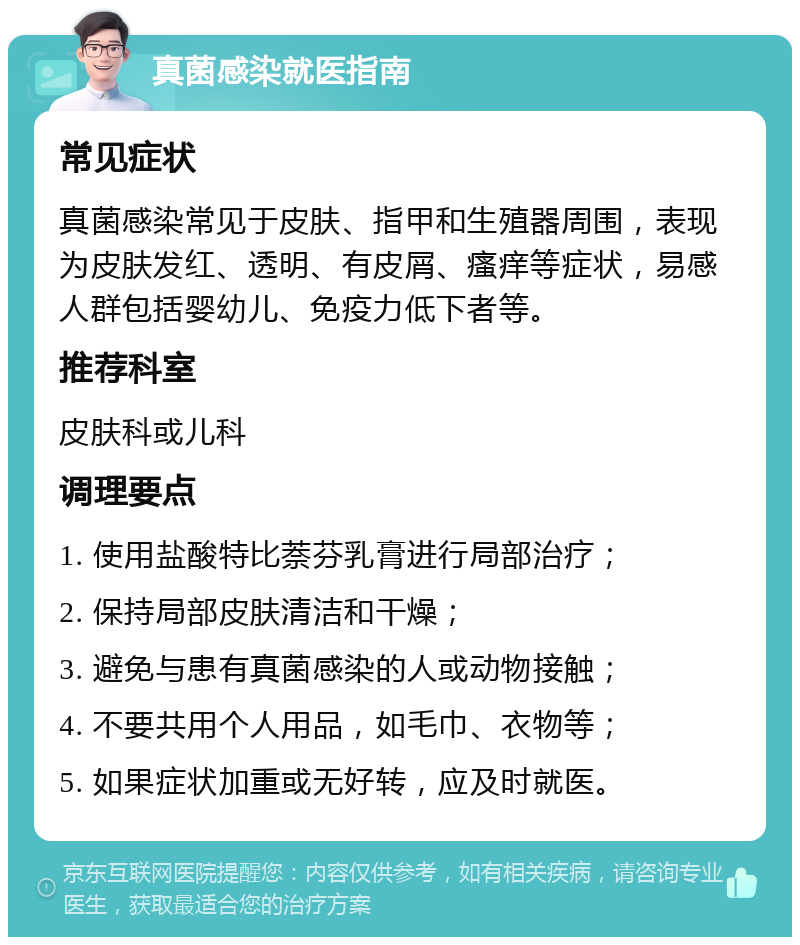 真菌感染就医指南 常见症状 真菌感染常见于皮肤、指甲和生殖器周围，表现为皮肤发红、透明、有皮屑、瘙痒等症状，易感人群包括婴幼儿、免疫力低下者等。 推荐科室 皮肤科或儿科 调理要点 1. 使用盐酸特比萘芬乳膏进行局部治疗； 2. 保持局部皮肤清洁和干燥； 3. 避免与患有真菌感染的人或动物接触； 4. 不要共用个人用品，如毛巾、衣物等； 5. 如果症状加重或无好转，应及时就医。