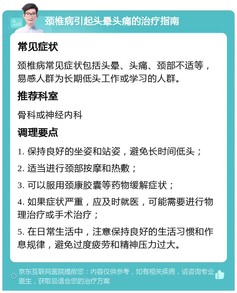 颈椎病引起头晕头痛的治疗指南 常见症状 颈椎病常见症状包括头晕、头痛、颈部不适等，易感人群为长期低头工作或学习的人群。 推荐科室 骨科或神经内科 调理要点 1. 保持良好的坐姿和站姿，避免长时间低头； 2. 适当进行颈部按摩和热敷； 3. 可以服用颈康胶囊等药物缓解症状； 4. 如果症状严重，应及时就医，可能需要进行物理治疗或手术治疗； 5. 在日常生活中，注意保持良好的生活习惯和作息规律，避免过度疲劳和精神压力过大。