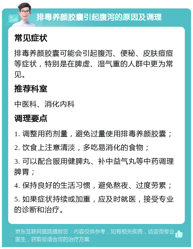 排毒养颜胶囊引起腹泻的原因及调理 常见症状 排毒养颜胶囊可能会引起腹泻、便秘、皮肤痘痘等症状，特别是在脾虚、湿气重的人群中更为常见。 推荐科室 中医科、消化内科 调理要点 1. 调整用药剂量，避免过量使用排毒养颜胶囊； 2. 饮食上注意清淡，多吃易消化的食物； 3. 可以配合服用健脾丸、补中益气丸等中药调理脾胃； 4. 保持良好的生活习惯，避免熬夜、过度劳累； 5. 如果症状持续或加重，应及时就医，接受专业的诊断和治疗。