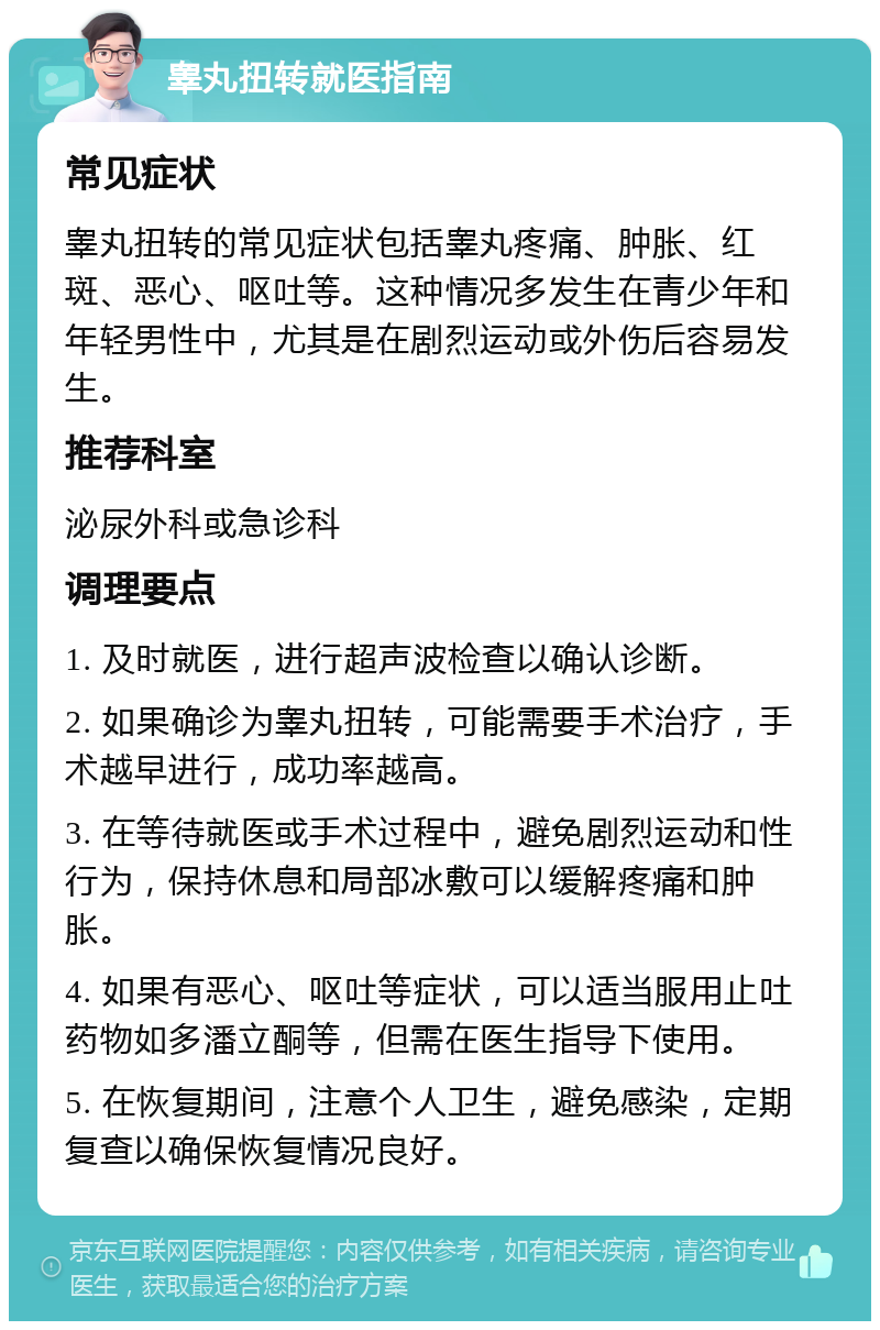 睾丸扭转就医指南 常见症状 睾丸扭转的常见症状包括睾丸疼痛、肿胀、红斑、恶心、呕吐等。这种情况多发生在青少年和年轻男性中，尤其是在剧烈运动或外伤后容易发生。 推荐科室 泌尿外科或急诊科 调理要点 1. 及时就医，进行超声波检查以确认诊断。 2. 如果确诊为睾丸扭转，可能需要手术治疗，手术越早进行，成功率越高。 3. 在等待就医或手术过程中，避免剧烈运动和性行为，保持休息和局部冰敷可以缓解疼痛和肿胀。 4. 如果有恶心、呕吐等症状，可以适当服用止吐药物如多潘立酮等，但需在医生指导下使用。 5. 在恢复期间，注意个人卫生，避免感染，定期复查以确保恢复情况良好。