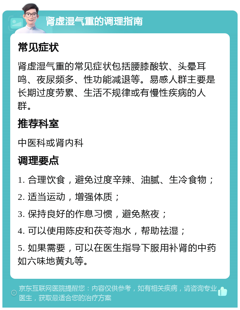 肾虚湿气重的调理指南 常见症状 肾虚湿气重的常见症状包括腰膝酸软、头晕耳鸣、夜尿频多、性功能减退等。易感人群主要是长期过度劳累、生活不规律或有慢性疾病的人群。 推荐科室 中医科或肾内科 调理要点 1. 合理饮食，避免过度辛辣、油腻、生冷食物； 2. 适当运动，增强体质； 3. 保持良好的作息习惯，避免熬夜； 4. 可以使用陈皮和茯苓泡水，帮助祛湿； 5. 如果需要，可以在医生指导下服用补肾的中药如六味地黄丸等。