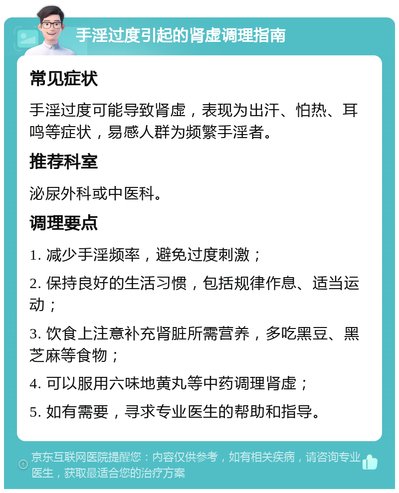 手淫过度引起的肾虚调理指南 常见症状 手淫过度可能导致肾虚，表现为出汗、怕热、耳鸣等症状，易感人群为频繁手淫者。 推荐科室 泌尿外科或中医科。 调理要点 1. 减少手淫频率，避免过度刺激； 2. 保持良好的生活习惯，包括规律作息、适当运动； 3. 饮食上注意补充肾脏所需营养，多吃黑豆、黑芝麻等食物； 4. 可以服用六味地黄丸等中药调理肾虚； 5. 如有需要，寻求专业医生的帮助和指导。