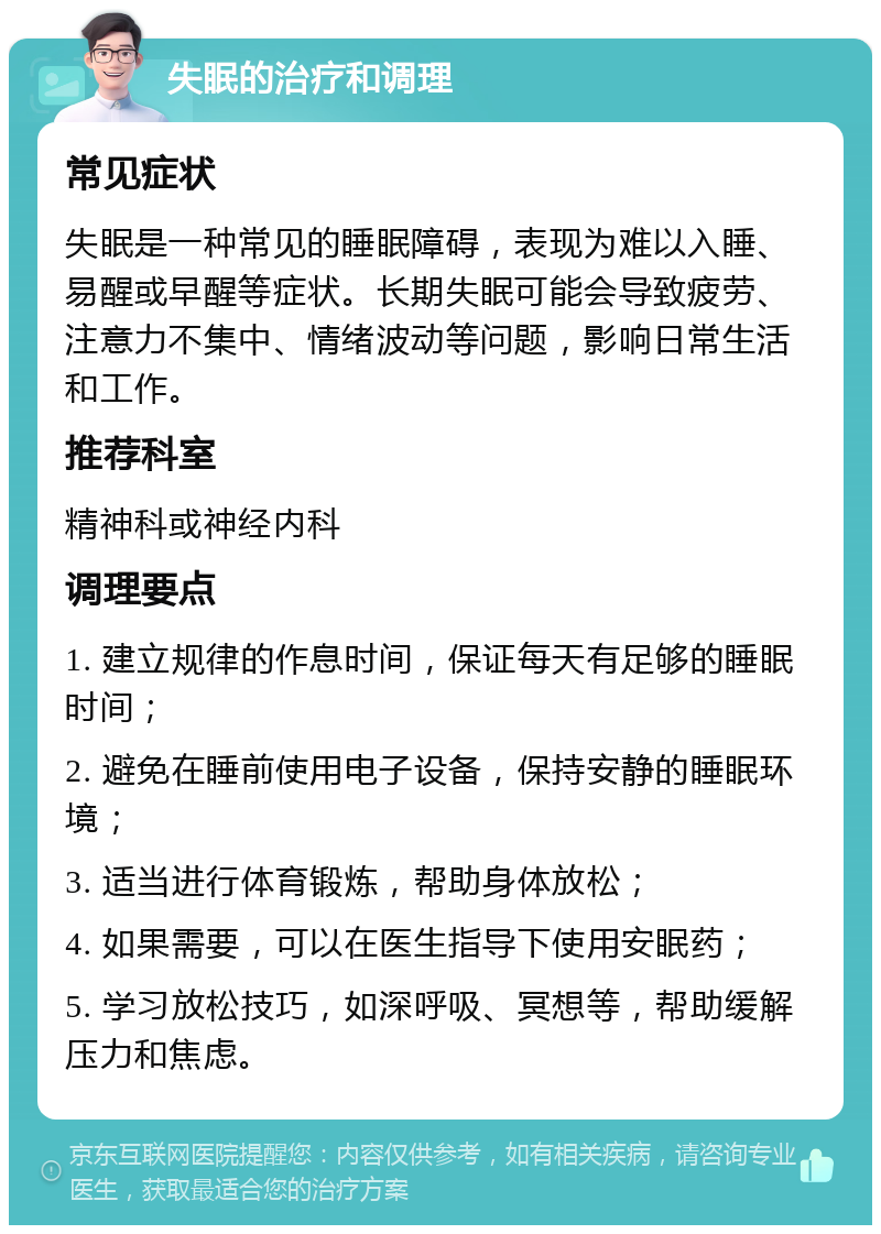 失眠的治疗和调理 常见症状 失眠是一种常见的睡眠障碍，表现为难以入睡、易醒或早醒等症状。长期失眠可能会导致疲劳、注意力不集中、情绪波动等问题，影响日常生活和工作。 推荐科室 精神科或神经内科 调理要点 1. 建立规律的作息时间，保证每天有足够的睡眠时间； 2. 避免在睡前使用电子设备，保持安静的睡眠环境； 3. 适当进行体育锻炼，帮助身体放松； 4. 如果需要，可以在医生指导下使用安眠药； 5. 学习放松技巧，如深呼吸、冥想等，帮助缓解压力和焦虑。