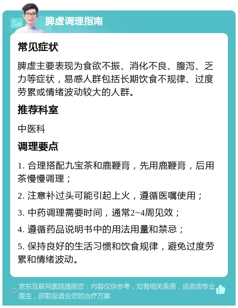 脾虚调理指南 常见症状 脾虚主要表现为食欲不振、消化不良、腹泻、乏力等症状，易感人群包括长期饮食不规律、过度劳累或情绪波动较大的人群。 推荐科室 中医科 调理要点 1. 合理搭配九宝茶和鹿鞭膏，先用鹿鞭膏，后用茶慢慢调理； 2. 注意补过头可能引起上火，遵循医嘱使用； 3. 中药调理需要时间，通常2~4周见效； 4. 遵循药品说明书中的用法用量和禁忌； 5. 保持良好的生活习惯和饮食规律，避免过度劳累和情绪波动。