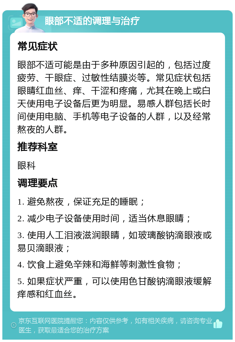 眼部不适的调理与治疗 常见症状 眼部不适可能是由于多种原因引起的，包括过度疲劳、干眼症、过敏性结膜炎等。常见症状包括眼睛红血丝、痒、干涩和疼痛，尤其在晚上或白天使用电子设备后更为明显。易感人群包括长时间使用电脑、手机等电子设备的人群，以及经常熬夜的人群。 推荐科室 眼科 调理要点 1. 避免熬夜，保证充足的睡眠； 2. 减少电子设备使用时间，适当休息眼睛； 3. 使用人工泪液滋润眼睛，如玻璃酸钠滴眼液或易贝滴眼液； 4. 饮食上避免辛辣和海鲜等刺激性食物； 5. 如果症状严重，可以使用色甘酸钠滴眼液缓解痒感和红血丝。