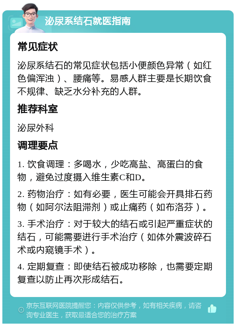 泌尿系结石就医指南 常见症状 泌尿系结石的常见症状包括小便颜色异常（如红色偏浑浊）、腰痛等。易感人群主要是长期饮食不规律、缺乏水分补充的人群。 推荐科室 泌尿外科 调理要点 1. 饮食调理：多喝水，少吃高盐、高蛋白的食物，避免过度摄入维生素C和D。 2. 药物治疗：如有必要，医生可能会开具排石药物（如阿尔法阻滞剂）或止痛药（如布洛芬）。 3. 手术治疗：对于较大的结石或引起严重症状的结石，可能需要进行手术治疗（如体外震波碎石术或内窥镜手术）。 4. 定期复查：即使结石被成功移除，也需要定期复查以防止再次形成结石。