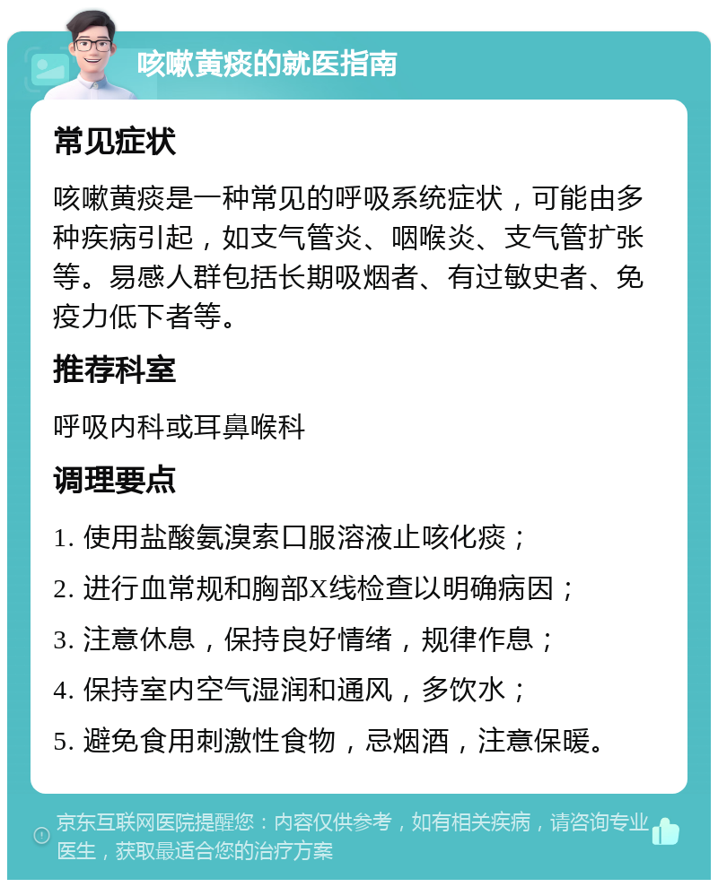 咳嗽黄痰的就医指南 常见症状 咳嗽黄痰是一种常见的呼吸系统症状，可能由多种疾病引起，如支气管炎、咽喉炎、支气管扩张等。易感人群包括长期吸烟者、有过敏史者、免疫力低下者等。 推荐科室 呼吸内科或耳鼻喉科 调理要点 1. 使用盐酸氨溴索口服溶液止咳化痰； 2. 进行血常规和胸部X线检查以明确病因； 3. 注意休息，保持良好情绪，规律作息； 4. 保持室内空气湿润和通风，多饮水； 5. 避免食用刺激性食物，忌烟酒，注意保暖。