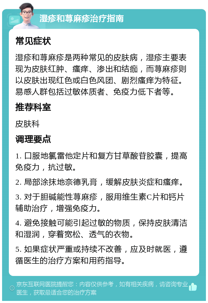 湿疹和荨麻疹治疗指南 常见症状 湿疹和荨麻疹是两种常见的皮肤病，湿疹主要表现为皮肤红肿、瘙痒、渗出和结痂，而荨麻疹则以皮肤出现红色或白色风团、剧烈瘙痒为特征。易感人群包括过敏体质者、免疫力低下者等。 推荐科室 皮肤科 调理要点 1. 口服地氯雷他定片和复方甘草酸苷胶囊，提高免疫力，抗过敏。 2. 局部涂抹地奈德乳膏，缓解皮肤炎症和瘙痒。 3. 对于胆碱能性荨麻疹，服用维生素C片和钙片辅助治疗，增强免疫力。 4. 避免接触可能引起过敏的物质，保持皮肤清洁和湿润，穿着宽松、透气的衣物。 5. 如果症状严重或持续不改善，应及时就医，遵循医生的治疗方案和用药指导。