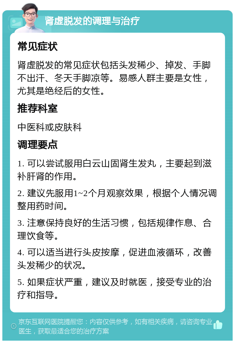 肾虚脱发的调理与治疗 常见症状 肾虚脱发的常见症状包括头发稀少、掉发、手脚不出汗、冬天手脚凉等。易感人群主要是女性，尤其是绝经后的女性。 推荐科室 中医科或皮肤科 调理要点 1. 可以尝试服用白云山固肾生发丸，主要起到滋补肝肾的作用。 2. 建议先服用1~2个月观察效果，根据个人情况调整用药时间。 3. 注意保持良好的生活习惯，包括规律作息、合理饮食等。 4. 可以适当进行头皮按摩，促进血液循环，改善头发稀少的状况。 5. 如果症状严重，建议及时就医，接受专业的治疗和指导。