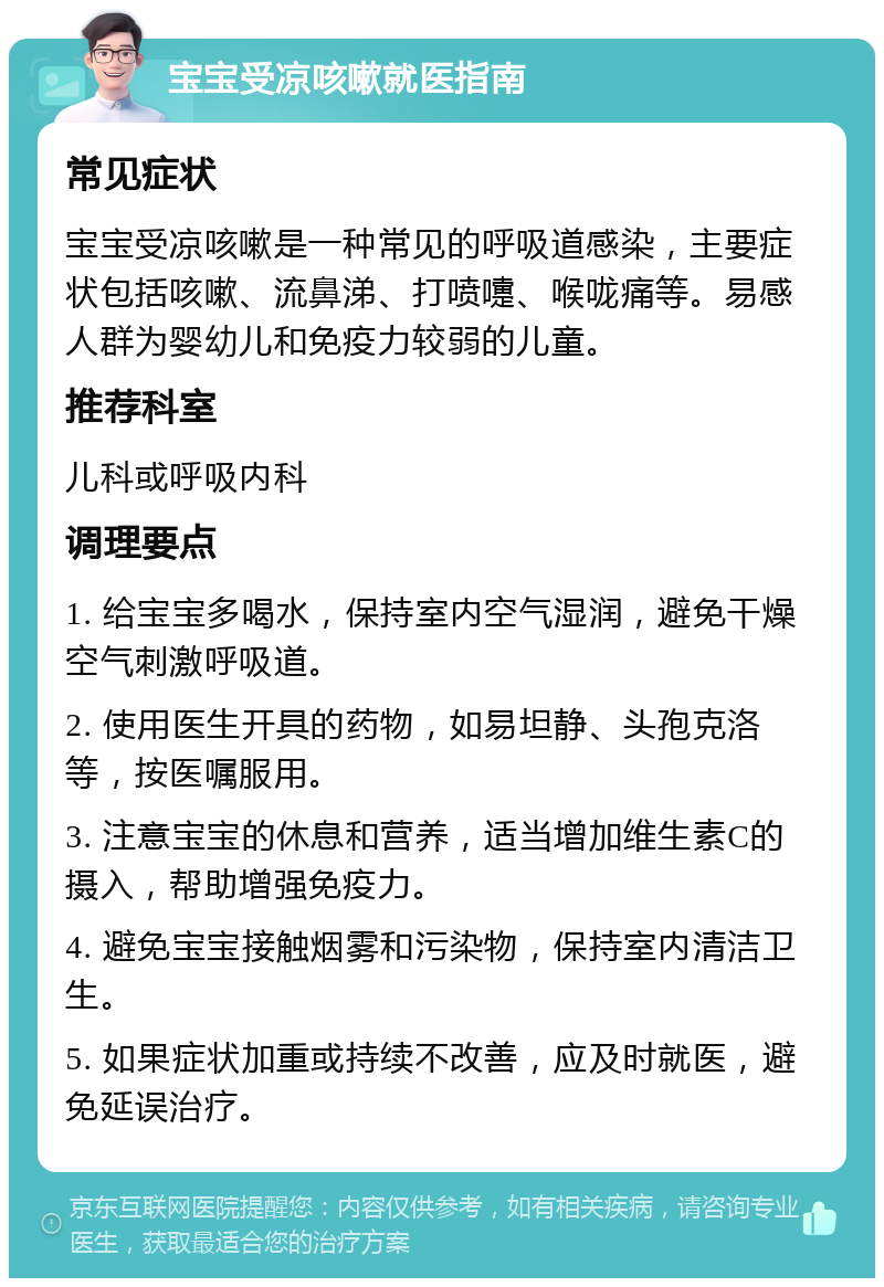 宝宝受凉咳嗽就医指南 常见症状 宝宝受凉咳嗽是一种常见的呼吸道感染，主要症状包括咳嗽、流鼻涕、打喷嚏、喉咙痛等。易感人群为婴幼儿和免疫力较弱的儿童。 推荐科室 儿科或呼吸内科 调理要点 1. 给宝宝多喝水，保持室内空气湿润，避免干燥空气刺激呼吸道。 2. 使用医生开具的药物，如易坦静、头孢克洛等，按医嘱服用。 3. 注意宝宝的休息和营养，适当增加维生素C的摄入，帮助增强免疫力。 4. 避免宝宝接触烟雾和污染物，保持室内清洁卫生。 5. 如果症状加重或持续不改善，应及时就医，避免延误治疗。