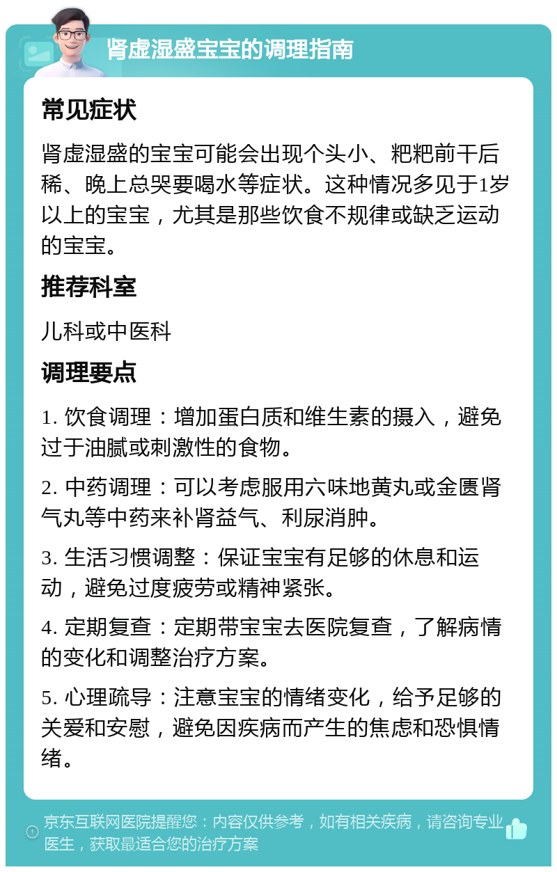 肾虚湿盛宝宝的调理指南 常见症状 肾虚湿盛的宝宝可能会出现个头小、粑粑前干后稀、晚上总哭要喝水等症状。这种情况多见于1岁以上的宝宝，尤其是那些饮食不规律或缺乏运动的宝宝。 推荐科室 儿科或中医科 调理要点 1. 饮食调理：增加蛋白质和维生素的摄入，避免过于油腻或刺激性的食物。 2. 中药调理：可以考虑服用六味地黄丸或金匮肾气丸等中药来补肾益气、利尿消肿。 3. 生活习惯调整：保证宝宝有足够的休息和运动，避免过度疲劳或精神紧张。 4. 定期复查：定期带宝宝去医院复查，了解病情的变化和调整治疗方案。 5. 心理疏导：注意宝宝的情绪变化，给予足够的关爱和安慰，避免因疾病而产生的焦虑和恐惧情绪。