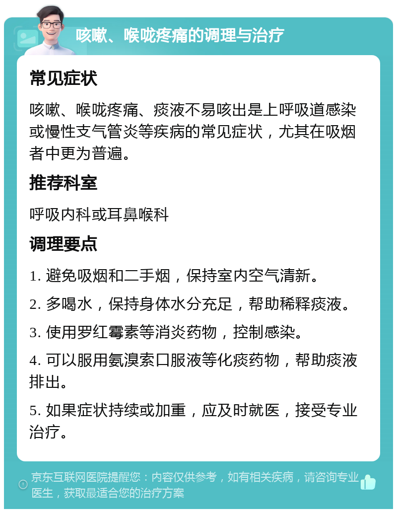 咳嗽、喉咙疼痛的调理与治疗 常见症状 咳嗽、喉咙疼痛、痰液不易咳出是上呼吸道感染或慢性支气管炎等疾病的常见症状，尤其在吸烟者中更为普遍。 推荐科室 呼吸内科或耳鼻喉科 调理要点 1. 避免吸烟和二手烟，保持室内空气清新。 2. 多喝水，保持身体水分充足，帮助稀释痰液。 3. 使用罗红霉素等消炎药物，控制感染。 4. 可以服用氨溴索口服液等化痰药物，帮助痰液排出。 5. 如果症状持续或加重，应及时就医，接受专业治疗。