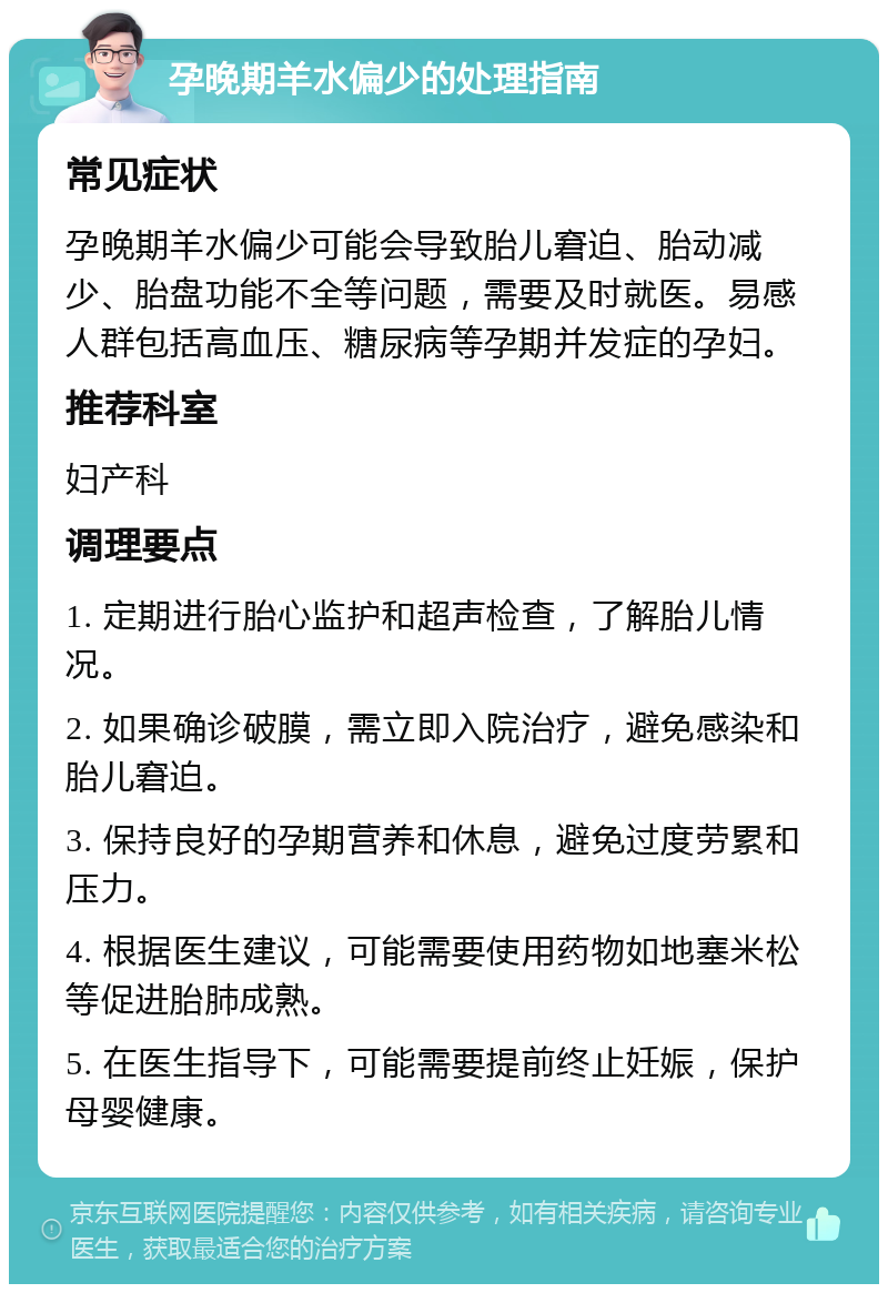 孕晚期羊水偏少的处理指南 常见症状 孕晚期羊水偏少可能会导致胎儿窘迫、胎动减少、胎盘功能不全等问题，需要及时就医。易感人群包括高血压、糖尿病等孕期并发症的孕妇。 推荐科室 妇产科 调理要点 1. 定期进行胎心监护和超声检查，了解胎儿情况。 2. 如果确诊破膜，需立即入院治疗，避免感染和胎儿窘迫。 3. 保持良好的孕期营养和休息，避免过度劳累和压力。 4. 根据医生建议，可能需要使用药物如地塞米松等促进胎肺成熟。 5. 在医生指导下，可能需要提前终止妊娠，保护母婴健康。