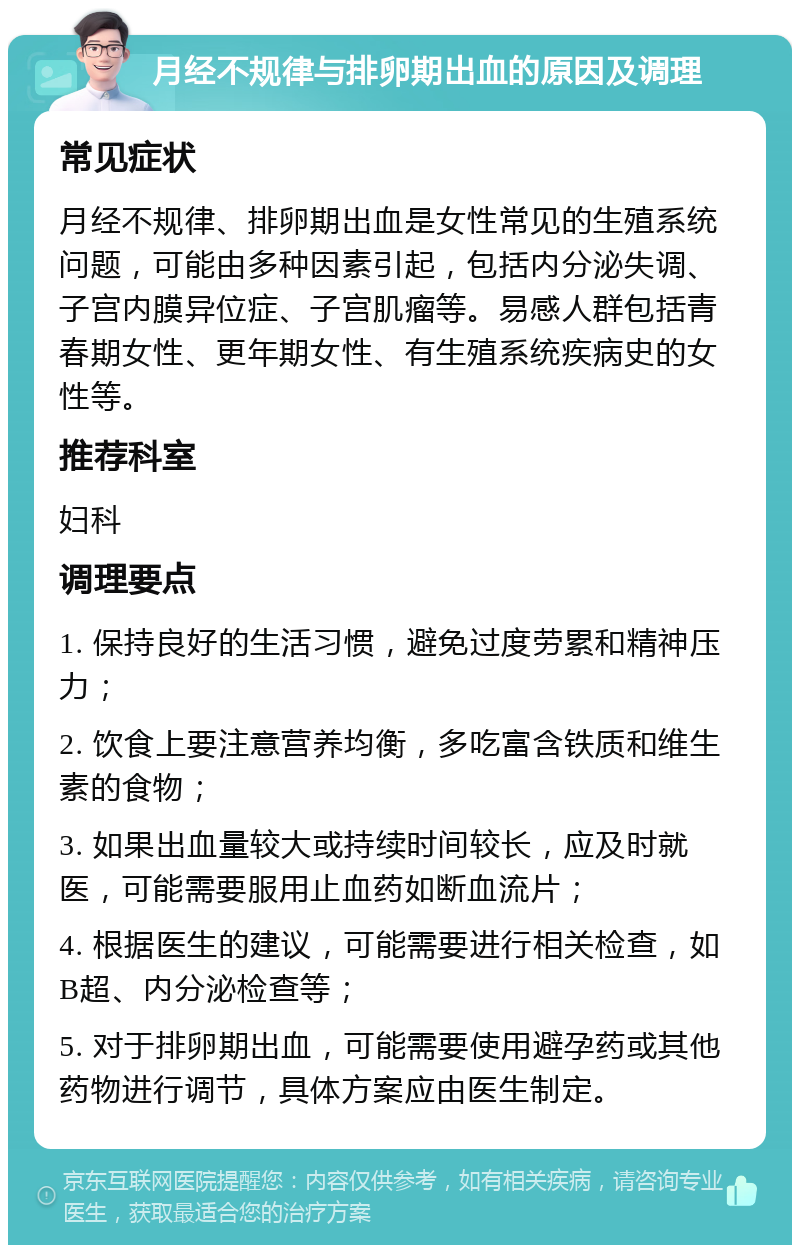 月经不规律与排卵期出血的原因及调理 常见症状 月经不规律、排卵期出血是女性常见的生殖系统问题，可能由多种因素引起，包括内分泌失调、子宫内膜异位症、子宫肌瘤等。易感人群包括青春期女性、更年期女性、有生殖系统疾病史的女性等。 推荐科室 妇科 调理要点 1. 保持良好的生活习惯，避免过度劳累和精神压力； 2. 饮食上要注意营养均衡，多吃富含铁质和维生素的食物； 3. 如果出血量较大或持续时间较长，应及时就医，可能需要服用止血药如断血流片； 4. 根据医生的建议，可能需要进行相关检查，如B超、内分泌检查等； 5. 对于排卵期出血，可能需要使用避孕药或其他药物进行调节，具体方案应由医生制定。