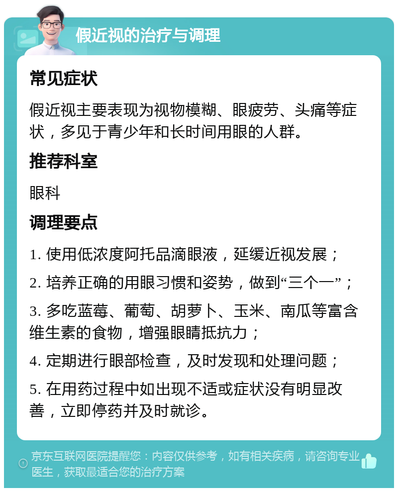 假近视的治疗与调理 常见症状 假近视主要表现为视物模糊、眼疲劳、头痛等症状，多见于青少年和长时间用眼的人群。 推荐科室 眼科 调理要点 1. 使用低浓度阿托品滴眼液，延缓近视发展； 2. 培养正确的用眼习惯和姿势，做到“三个一”； 3. 多吃蓝莓、葡萄、胡萝卜、玉米、南瓜等富含维生素的食物，增强眼睛抵抗力； 4. 定期进行眼部检查，及时发现和处理问题； 5. 在用药过程中如出现不适或症状没有明显改善，立即停药并及时就诊。