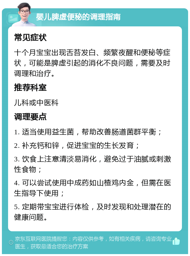 婴儿脾虚便秘的调理指南 常见症状 十个月宝宝出现舌苔发白、频繁夜醒和便秘等症状，可能是脾虚引起的消化不良问题，需要及时调理和治疗。 推荐科室 儿科或中医科 调理要点 1. 适当使用益生菌，帮助改善肠道菌群平衡； 2. 补充钙和锌，促进宝宝的生长发育； 3. 饮食上注意清淡易消化，避免过于油腻或刺激性食物； 4. 可以尝试使用中成药如山楂鸡内金，但需在医生指导下使用； 5. 定期带宝宝进行体检，及时发现和处理潜在的健康问题。