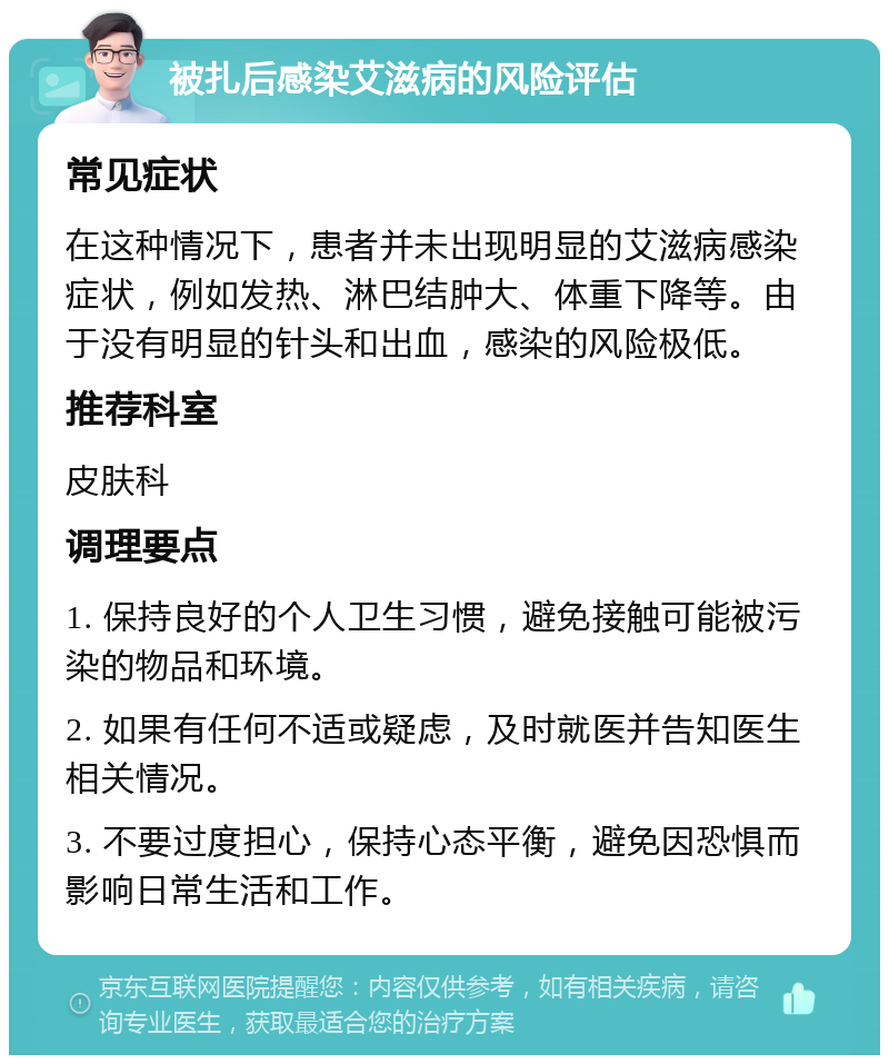 被扎后感染艾滋病的风险评估 常见症状 在这种情况下，患者并未出现明显的艾滋病感染症状，例如发热、淋巴结肿大、体重下降等。由于没有明显的针头和出血，感染的风险极低。 推荐科室 皮肤科 调理要点 1. 保持良好的个人卫生习惯，避免接触可能被污染的物品和环境。 2. 如果有任何不适或疑虑，及时就医并告知医生相关情况。 3. 不要过度担心，保持心态平衡，避免因恐惧而影响日常生活和工作。