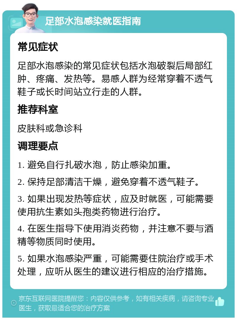 足部水泡感染就医指南 常见症状 足部水泡感染的常见症状包括水泡破裂后局部红肿、疼痛、发热等。易感人群为经常穿着不透气鞋子或长时间站立行走的人群。 推荐科室 皮肤科或急诊科 调理要点 1. 避免自行扎破水泡，防止感染加重。 2. 保持足部清洁干燥，避免穿着不透气鞋子。 3. 如果出现发热等症状，应及时就医，可能需要使用抗生素如头孢类药物进行治疗。 4. 在医生指导下使用消炎药物，并注意不要与酒精等物质同时使用。 5. 如果水泡感染严重，可能需要住院治疗或手术处理，应听从医生的建议进行相应的治疗措施。