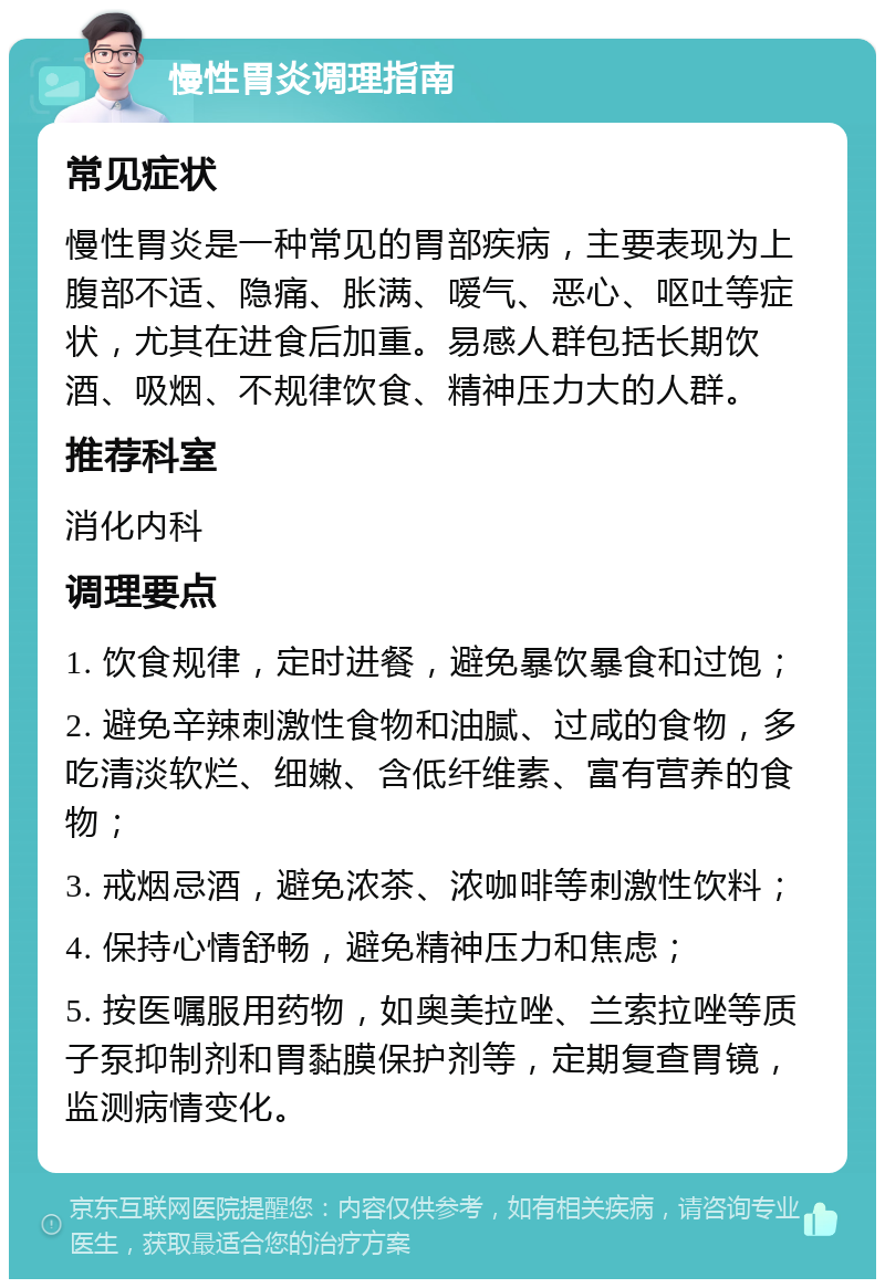 慢性胃炎调理指南 常见症状 慢性胃炎是一种常见的胃部疾病，主要表现为上腹部不适、隐痛、胀满、嗳气、恶心、呕吐等症状，尤其在进食后加重。易感人群包括长期饮酒、吸烟、不规律饮食、精神压力大的人群。 推荐科室 消化内科 调理要点 1. 饮食规律，定时进餐，避免暴饮暴食和过饱； 2. 避免辛辣刺激性食物和油腻、过咸的食物，多吃清淡软烂、细嫩、含低纤维素、富有营养的食物； 3. 戒烟忌酒，避免浓茶、浓咖啡等刺激性饮料； 4. 保持心情舒畅，避免精神压力和焦虑； 5. 按医嘱服用药物，如奥美拉唑、兰索拉唑等质子泵抑制剂和胃黏膜保护剂等，定期复查胃镜，监测病情变化。