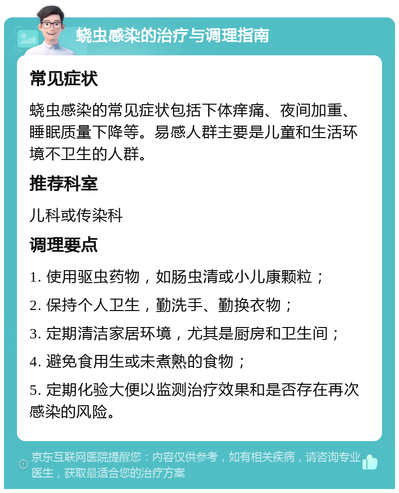 蛲虫感染的治疗与调理指南 常见症状 蛲虫感染的常见症状包括下体痒痛、夜间加重、睡眠质量下降等。易感人群主要是儿童和生活环境不卫生的人群。 推荐科室 儿科或传染科 调理要点 1. 使用驱虫药物，如肠虫清或小儿康颗粒； 2. 保持个人卫生，勤洗手、勤换衣物； 3. 定期清洁家居环境，尤其是厨房和卫生间； 4. 避免食用生或未煮熟的食物； 5. 定期化验大便以监测治疗效果和是否存在再次感染的风险。