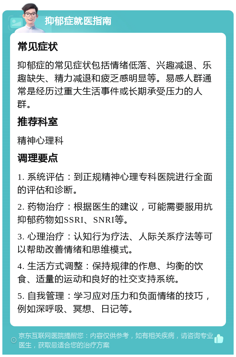 抑郁症就医指南 常见症状 抑郁症的常见症状包括情绪低落、兴趣减退、乐趣缺失、精力减退和疲乏感明显等。易感人群通常是经历过重大生活事件或长期承受压力的人群。 推荐科室 精神心理科 调理要点 1. 系统评估：到正规精神心理专科医院进行全面的评估和诊断。 2. 药物治疗：根据医生的建议，可能需要服用抗抑郁药物如SSRI、SNRI等。 3. 心理治疗：认知行为疗法、人际关系疗法等可以帮助改善情绪和思维模式。 4. 生活方式调整：保持规律的作息、均衡的饮食、适量的运动和良好的社交支持系统。 5. 自我管理：学习应对压力和负面情绪的技巧，例如深呼吸、冥想、日记等。