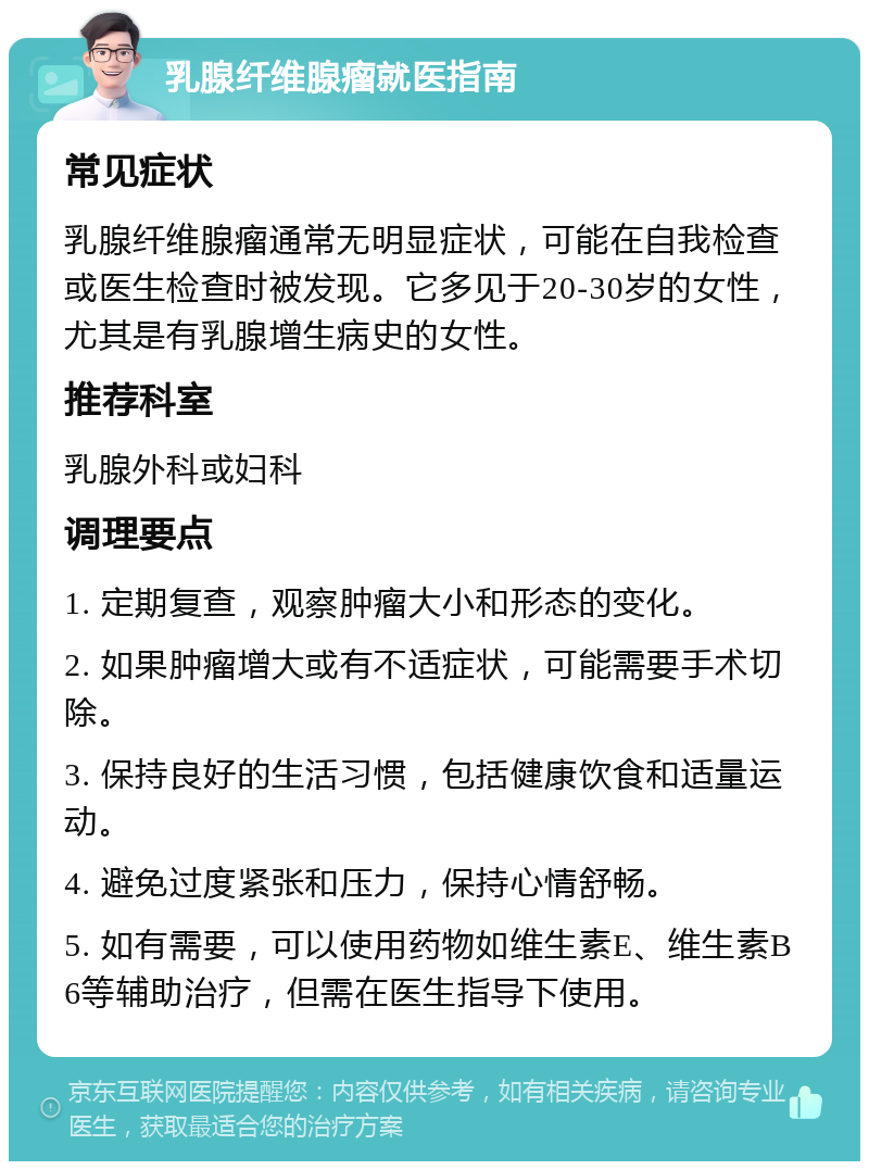 乳腺纤维腺瘤就医指南 常见症状 乳腺纤维腺瘤通常无明显症状，可能在自我检查或医生检查时被发现。它多见于20-30岁的女性，尤其是有乳腺增生病史的女性。 推荐科室 乳腺外科或妇科 调理要点 1. 定期复查，观察肿瘤大小和形态的变化。 2. 如果肿瘤增大或有不适症状，可能需要手术切除。 3. 保持良好的生活习惯，包括健康饮食和适量运动。 4. 避免过度紧张和压力，保持心情舒畅。 5. 如有需要，可以使用药物如维生素E、维生素B6等辅助治疗，但需在医生指导下使用。