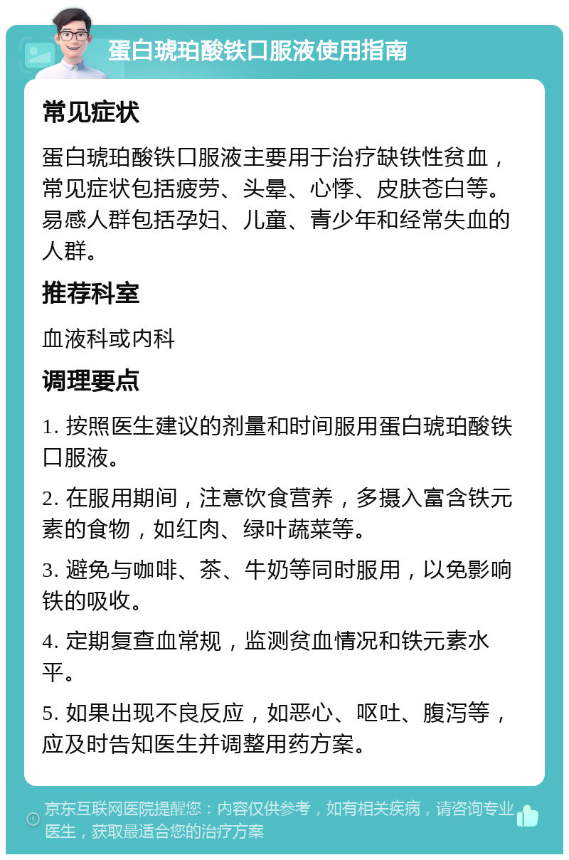 蛋白琥珀酸铁口服液使用指南 常见症状 蛋白琥珀酸铁口服液主要用于治疗缺铁性贫血，常见症状包括疲劳、头晕、心悸、皮肤苍白等。易感人群包括孕妇、儿童、青少年和经常失血的人群。 推荐科室 血液科或内科 调理要点 1. 按照医生建议的剂量和时间服用蛋白琥珀酸铁口服液。 2. 在服用期间，注意饮食营养，多摄入富含铁元素的食物，如红肉、绿叶蔬菜等。 3. 避免与咖啡、茶、牛奶等同时服用，以免影响铁的吸收。 4. 定期复查血常规，监测贫血情况和铁元素水平。 5. 如果出现不良反应，如恶心、呕吐、腹泻等，应及时告知医生并调整用药方案。