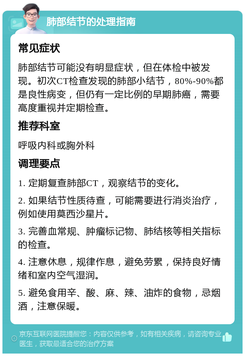 肺部结节的处理指南 常见症状 肺部结节可能没有明显症状，但在体检中被发现。初次CT检查发现的肺部小结节，80%-90%都是良性病变，但仍有一定比例的早期肺癌，需要高度重视并定期检查。 推荐科室 呼吸内科或胸外科 调理要点 1. 定期复查肺部CT，观察结节的变化。 2. 如果结节性质待查，可能需要进行消炎治疗，例如使用莫西沙星片。 3. 完善血常规、肿瘤标记物、肺结核等相关指标的检查。 4. 注意休息，规律作息，避免劳累，保持良好情绪和室内空气湿润。 5. 避免食用辛、酸、麻、辣、油炸的食物，忌烟酒，注意保暖。