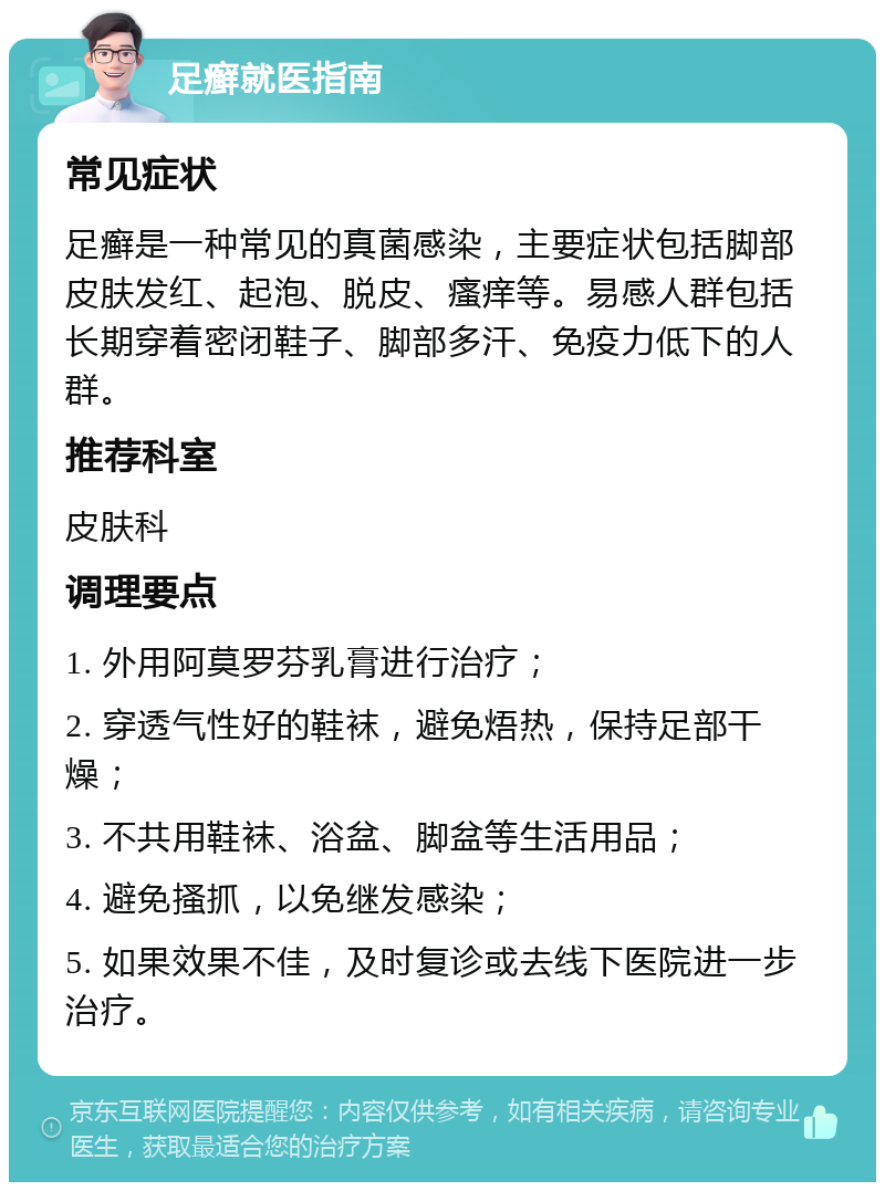 足癣就医指南 常见症状 足癣是一种常见的真菌感染，主要症状包括脚部皮肤发红、起泡、脱皮、瘙痒等。易感人群包括长期穿着密闭鞋子、脚部多汗、免疫力低下的人群。 推荐科室 皮肤科 调理要点 1. 外用阿莫罗芬乳膏进行治疗； 2. 穿透气性好的鞋袜，避免焐热，保持足部干燥； 3. 不共用鞋袜、浴盆、脚盆等生活用品； 4. 避免搔抓，以免继发感染； 5. 如果效果不佳，及时复诊或去线下医院进一步治疗。