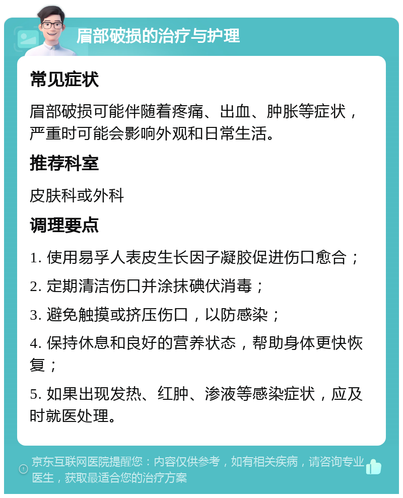 眉部破损的治疗与护理 常见症状 眉部破损可能伴随着疼痛、出血、肿胀等症状，严重时可能会影响外观和日常生活。 推荐科室 皮肤科或外科 调理要点 1. 使用易孚人表皮生长因子凝胶促进伤口愈合； 2. 定期清洁伤口并涂抹碘伏消毒； 3. 避免触摸或挤压伤口，以防感染； 4. 保持休息和良好的营养状态，帮助身体更快恢复； 5. 如果出现发热、红肿、渗液等感染症状，应及时就医处理。