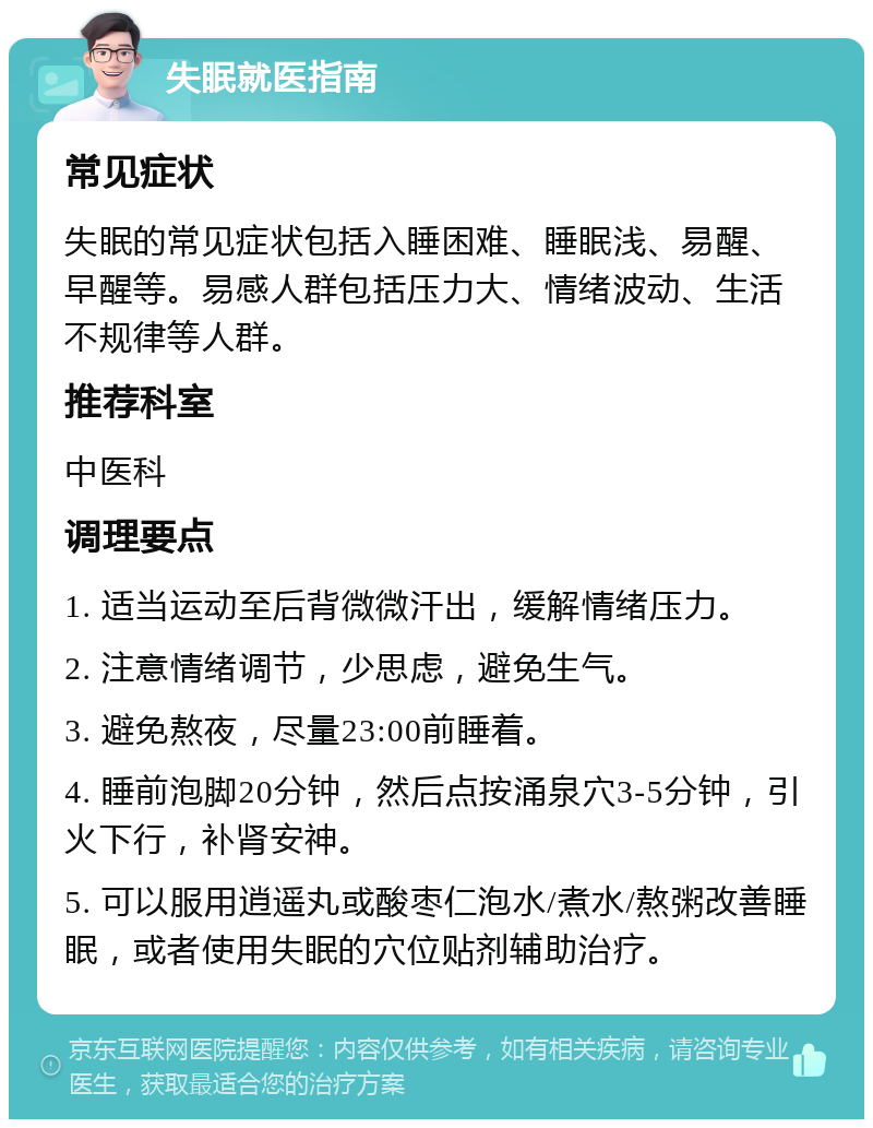 失眠就医指南 常见症状 失眠的常见症状包括入睡困难、睡眠浅、易醒、早醒等。易感人群包括压力大、情绪波动、生活不规律等人群。 推荐科室 中医科 调理要点 1. 适当运动至后背微微汗出，缓解情绪压力。 2. 注意情绪调节，少思虑，避免生气。 3. 避免熬夜，尽量23:00前睡着。 4. 睡前泡脚20分钟，然后点按涌泉穴3-5分钟，引火下行，补肾安神。 5. 可以服用逍遥丸或酸枣仁泡水/煮水/熬粥改善睡眠，或者使用失眠的穴位贴剂辅助治疗。