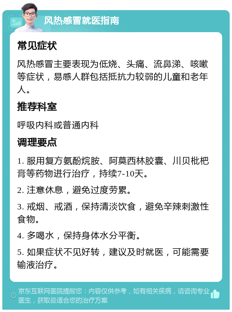 风热感冒就医指南 常见症状 风热感冒主要表现为低烧、头痛、流鼻涕、咳嗽等症状，易感人群包括抵抗力较弱的儿童和老年人。 推荐科室 呼吸内科或普通内科 调理要点 1. 服用复方氨酚烷胺、阿莫西林胶囊、川贝枇杷膏等药物进行治疗，持续7-10天。 2. 注意休息，避免过度劳累。 3. 戒烟、戒酒，保持清淡饮食，避免辛辣刺激性食物。 4. 多喝水，保持身体水分平衡。 5. 如果症状不见好转，建议及时就医，可能需要输液治疗。