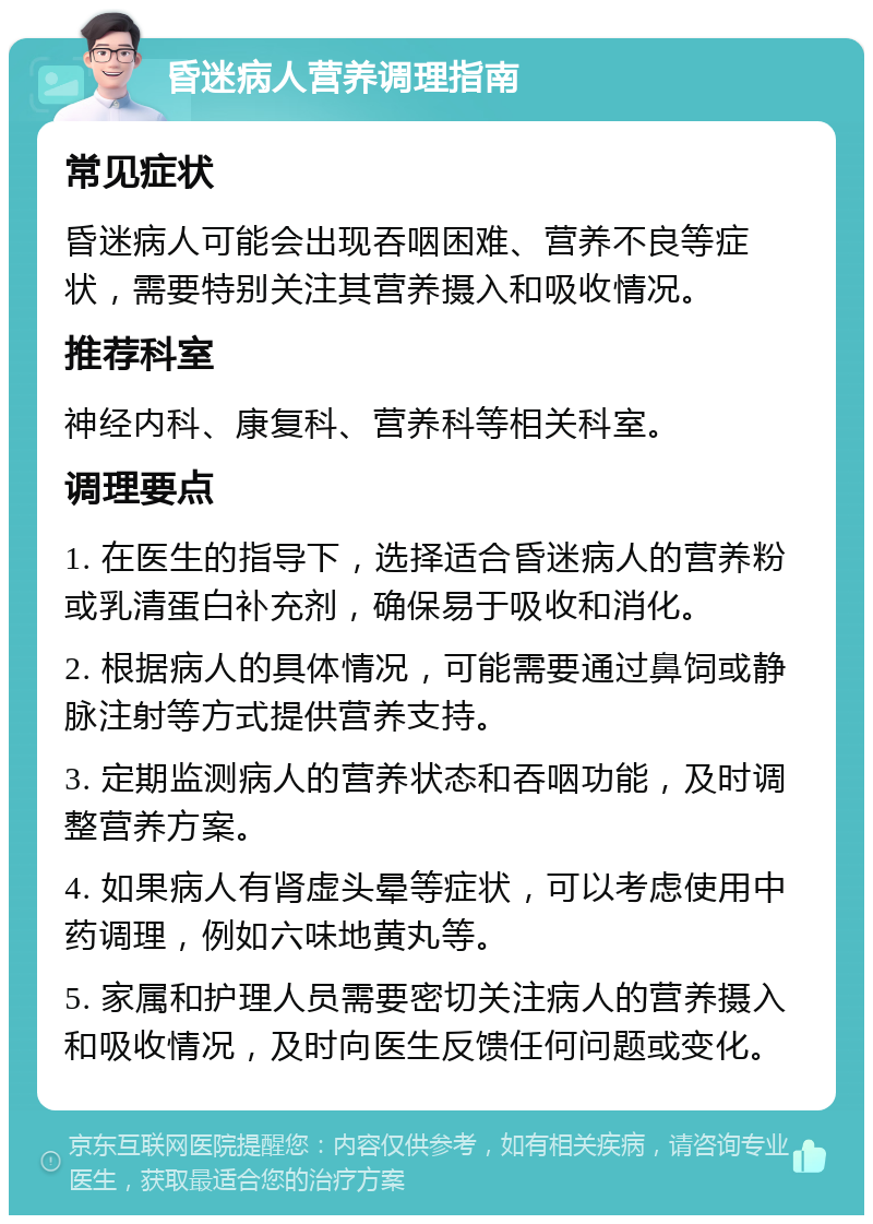 昏迷病人营养调理指南 常见症状 昏迷病人可能会出现吞咽困难、营养不良等症状，需要特别关注其营养摄入和吸收情况。 推荐科室 神经内科、康复科、营养科等相关科室。 调理要点 1. 在医生的指导下，选择适合昏迷病人的营养粉或乳清蛋白补充剂，确保易于吸收和消化。 2. 根据病人的具体情况，可能需要通过鼻饲或静脉注射等方式提供营养支持。 3. 定期监测病人的营养状态和吞咽功能，及时调整营养方案。 4. 如果病人有肾虚头晕等症状，可以考虑使用中药调理，例如六味地黄丸等。 5. 家属和护理人员需要密切关注病人的营养摄入和吸收情况，及时向医生反馈任何问题或变化。