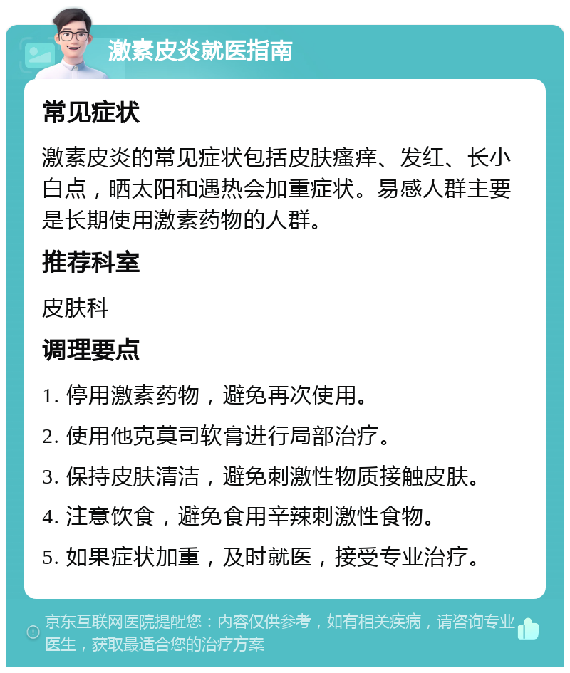 激素皮炎就医指南 常见症状 激素皮炎的常见症状包括皮肤瘙痒、发红、长小白点，晒太阳和遇热会加重症状。易感人群主要是长期使用激素药物的人群。 推荐科室 皮肤科 调理要点 1. 停用激素药物，避免再次使用。 2. 使用他克莫司软膏进行局部治疗。 3. 保持皮肤清洁，避免刺激性物质接触皮肤。 4. 注意饮食，避免食用辛辣刺激性食物。 5. 如果症状加重，及时就医，接受专业治疗。