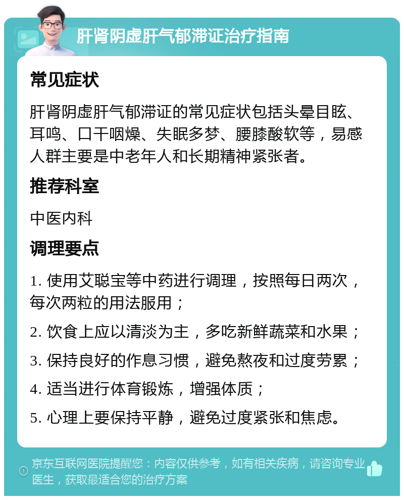 肝肾阴虚肝气郁滞证治疗指南 常见症状 肝肾阴虚肝气郁滞证的常见症状包括头晕目眩、耳鸣、口干咽燥、失眠多梦、腰膝酸软等，易感人群主要是中老年人和长期精神紧张者。 推荐科室 中医内科 调理要点 1. 使用艾聪宝等中药进行调理，按照每日两次，每次两粒的用法服用； 2. 饮食上应以清淡为主，多吃新鲜蔬菜和水果； 3. 保持良好的作息习惯，避免熬夜和过度劳累； 4. 适当进行体育锻炼，增强体质； 5. 心理上要保持平静，避免过度紧张和焦虑。