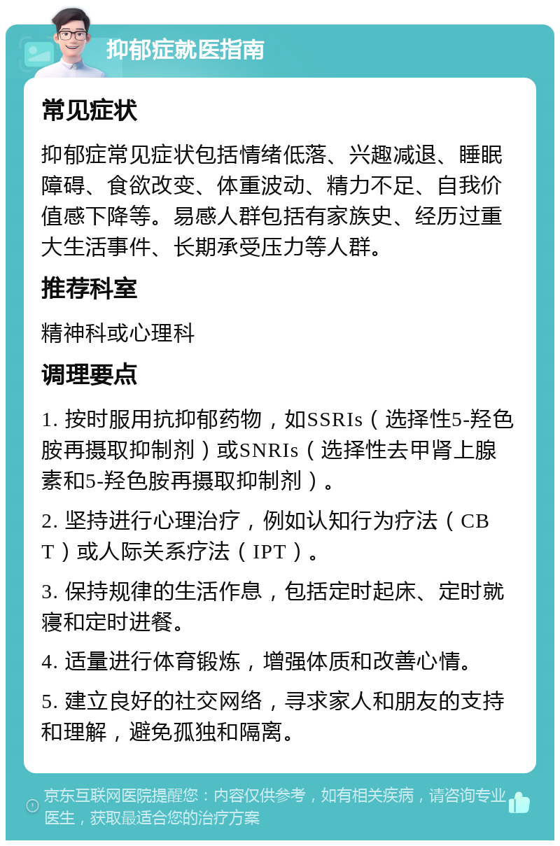 抑郁症就医指南 常见症状 抑郁症常见症状包括情绪低落、兴趣减退、睡眠障碍、食欲改变、体重波动、精力不足、自我价值感下降等。易感人群包括有家族史、经历过重大生活事件、长期承受压力等人群。 推荐科室 精神科或心理科 调理要点 1. 按时服用抗抑郁药物，如SSRIs（选择性5-羟色胺再摄取抑制剂）或SNRIs（选择性去甲肾上腺素和5-羟色胺再摄取抑制剂）。 2. 坚持进行心理治疗，例如认知行为疗法（CBT）或人际关系疗法（IPT）。 3. 保持规律的生活作息，包括定时起床、定时就寝和定时进餐。 4. 适量进行体育锻炼，增强体质和改善心情。 5. 建立良好的社交网络，寻求家人和朋友的支持和理解，避免孤独和隔离。