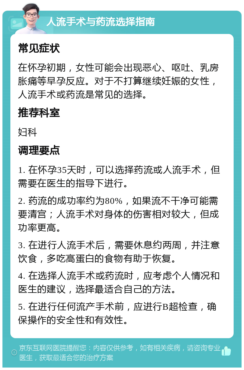 人流手术与药流选择指南 常见症状 在怀孕初期，女性可能会出现恶心、呕吐、乳房胀痛等早孕反应。对于不打算继续妊娠的女性，人流手术或药流是常见的选择。 推荐科室 妇科 调理要点 1. 在怀孕35天时，可以选择药流或人流手术，但需要在医生的指导下进行。 2. 药流的成功率约为80%，如果流不干净可能需要清宫；人流手术对身体的伤害相对较大，但成功率更高。 3. 在进行人流手术后，需要休息约两周，并注意饮食，多吃高蛋白的食物有助于恢复。 4. 在选择人流手术或药流时，应考虑个人情况和医生的建议，选择最适合自己的方法。 5. 在进行任何流产手术前，应进行B超检查，确保操作的安全性和有效性。