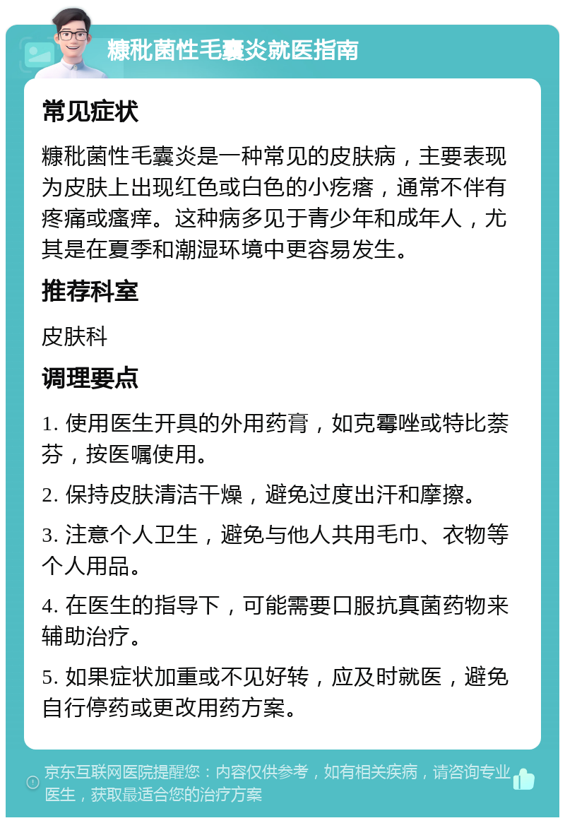 糠秕菌性毛囊炎就医指南 常见症状 糠秕菌性毛囊炎是一种常见的皮肤病，主要表现为皮肤上出现红色或白色的小疙瘩，通常不伴有疼痛或瘙痒。这种病多见于青少年和成年人，尤其是在夏季和潮湿环境中更容易发生。 推荐科室 皮肤科 调理要点 1. 使用医生开具的外用药膏，如克霉唑或特比萘芬，按医嘱使用。 2. 保持皮肤清洁干燥，避免过度出汗和摩擦。 3. 注意个人卫生，避免与他人共用毛巾、衣物等个人用品。 4. 在医生的指导下，可能需要口服抗真菌药物来辅助治疗。 5. 如果症状加重或不见好转，应及时就医，避免自行停药或更改用药方案。