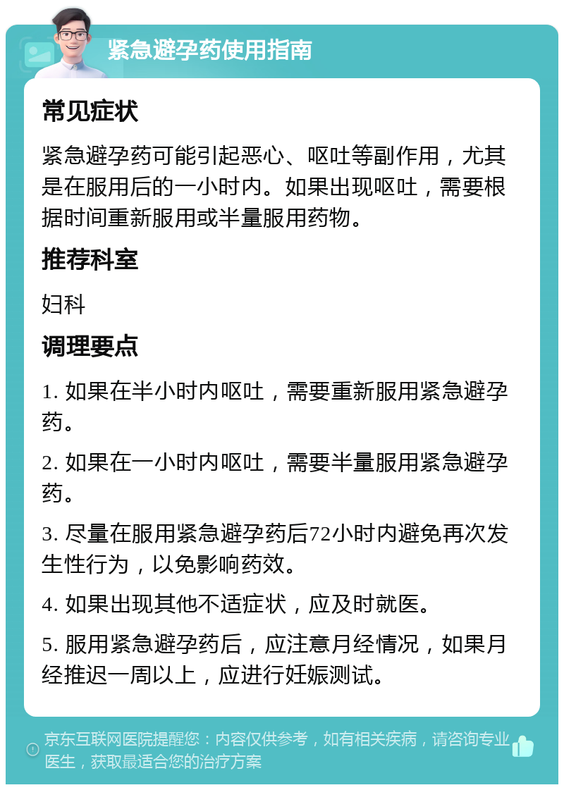 紧急避孕药使用指南 常见症状 紧急避孕药可能引起恶心、呕吐等副作用，尤其是在服用后的一小时内。如果出现呕吐，需要根据时间重新服用或半量服用药物。 推荐科室 妇科 调理要点 1. 如果在半小时内呕吐，需要重新服用紧急避孕药。 2. 如果在一小时内呕吐，需要半量服用紧急避孕药。 3. 尽量在服用紧急避孕药后72小时内避免再次发生性行为，以免影响药效。 4. 如果出现其他不适症状，应及时就医。 5. 服用紧急避孕药后，应注意月经情况，如果月经推迟一周以上，应进行妊娠测试。