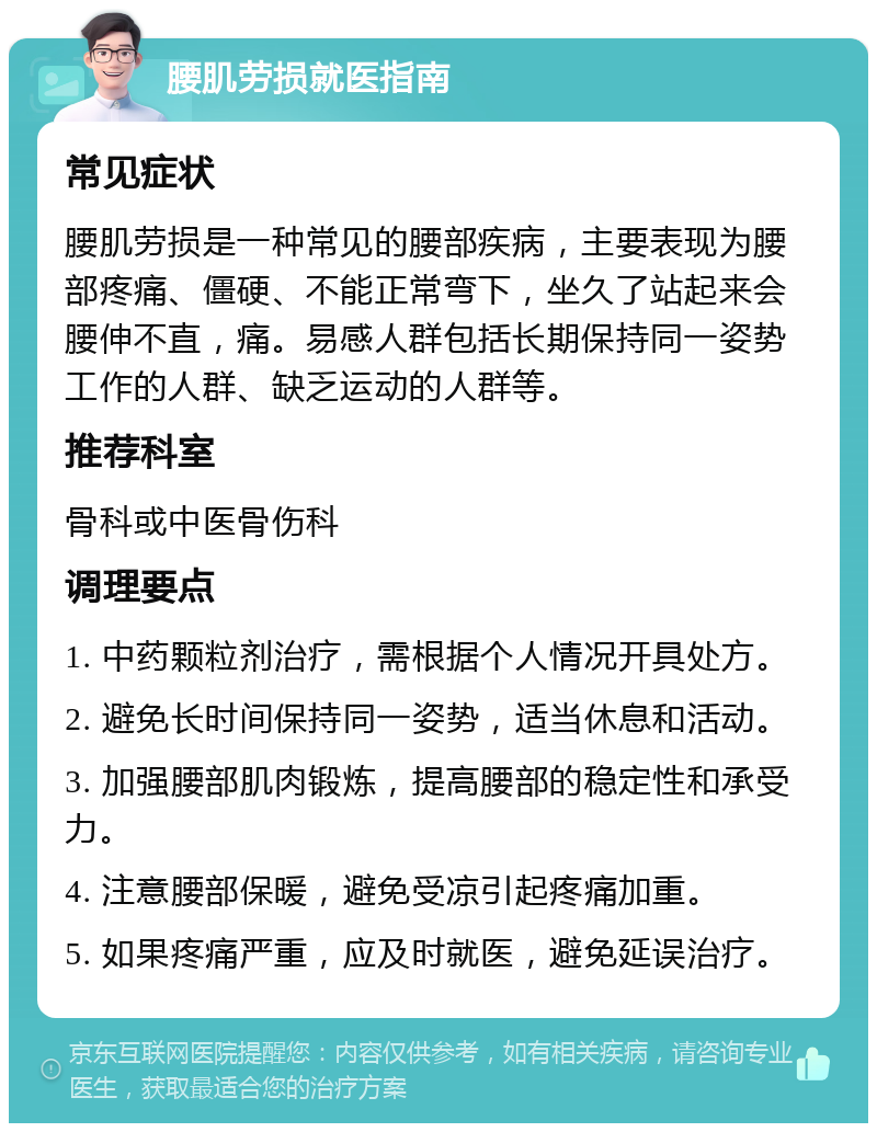 腰肌劳损就医指南 常见症状 腰肌劳损是一种常见的腰部疾病，主要表现为腰部疼痛、僵硬、不能正常弯下，坐久了站起来会腰伸不直，痛。易感人群包括长期保持同一姿势工作的人群、缺乏运动的人群等。 推荐科室 骨科或中医骨伤科 调理要点 1. 中药颗粒剂治疗，需根据个人情况开具处方。 2. 避免长时间保持同一姿势，适当休息和活动。 3. 加强腰部肌肉锻炼，提高腰部的稳定性和承受力。 4. 注意腰部保暖，避免受凉引起疼痛加重。 5. 如果疼痛严重，应及时就医，避免延误治疗。