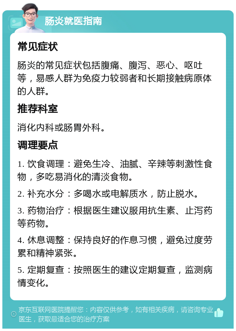 肠炎就医指南 常见症状 肠炎的常见症状包括腹痛、腹泻、恶心、呕吐等，易感人群为免疫力较弱者和长期接触病原体的人群。 推荐科室 消化内科或肠胃外科。 调理要点 1. 饮食调理：避免生冷、油腻、辛辣等刺激性食物，多吃易消化的清淡食物。 2. 补充水分：多喝水或电解质水，防止脱水。 3. 药物治疗：根据医生建议服用抗生素、止泻药等药物。 4. 休息调整：保持良好的作息习惯，避免过度劳累和精神紧张。 5. 定期复查：按照医生的建议定期复查，监测病情变化。