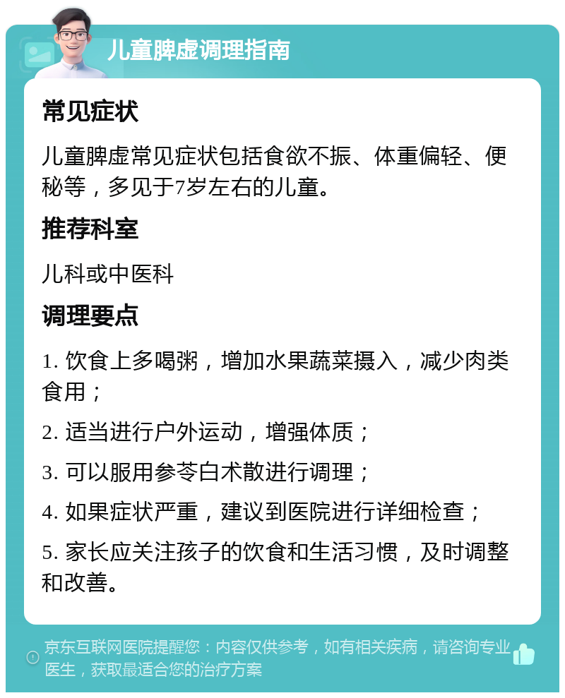 儿童脾虚调理指南 常见症状 儿童脾虚常见症状包括食欲不振、体重偏轻、便秘等，多见于7岁左右的儿童。 推荐科室 儿科或中医科 调理要点 1. 饮食上多喝粥，增加水果蔬菜摄入，减少肉类食用； 2. 适当进行户外运动，增强体质； 3. 可以服用参苓白术散进行调理； 4. 如果症状严重，建议到医院进行详细检查； 5. 家长应关注孩子的饮食和生活习惯，及时调整和改善。