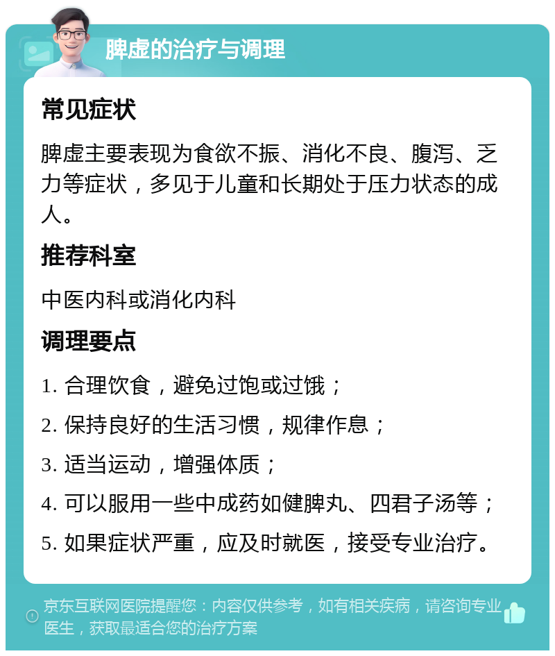 脾虚的治疗与调理 常见症状 脾虚主要表现为食欲不振、消化不良、腹泻、乏力等症状，多见于儿童和长期处于压力状态的成人。 推荐科室 中医内科或消化内科 调理要点 1. 合理饮食，避免过饱或过饿； 2. 保持良好的生活习惯，规律作息； 3. 适当运动，增强体质； 4. 可以服用一些中成药如健脾丸、四君子汤等； 5. 如果症状严重，应及时就医，接受专业治疗。