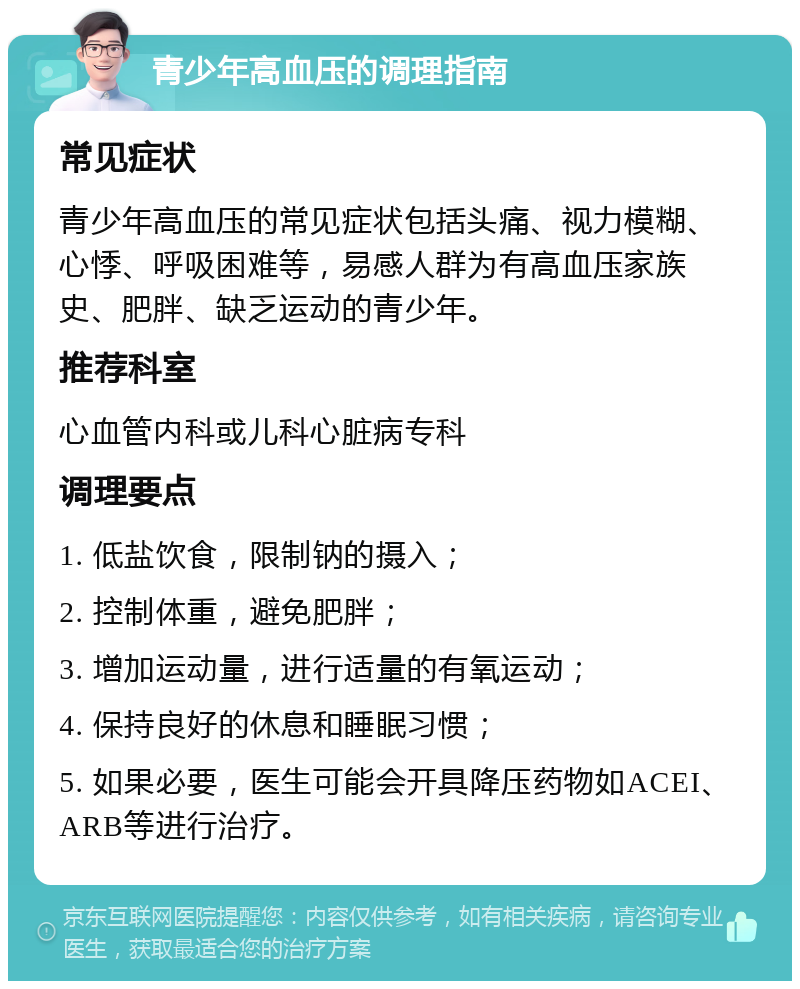 青少年高血压的调理指南 常见症状 青少年高血压的常见症状包括头痛、视力模糊、心悸、呼吸困难等，易感人群为有高血压家族史、肥胖、缺乏运动的青少年。 推荐科室 心血管内科或儿科心脏病专科 调理要点 1. 低盐饮食，限制钠的摄入； 2. 控制体重，避免肥胖； 3. 增加运动量，进行适量的有氧运动； 4. 保持良好的休息和睡眠习惯； 5. 如果必要，医生可能会开具降压药物如ACEI、ARB等进行治疗。